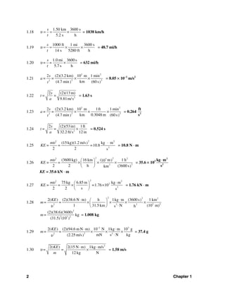 2 Chapter 1
1.18
1.50 km 3600 s
5.2 s h
s
t
υ = = × = 1038 km/h
1.19
1000 ft 1 mi 3600 s
14 s 5280 ft h
s
t
υ = = × × = 48.7 mi/h
1.20
1.0 mi 3600 s
5.7 s h
s
= =
t
υ × = 632 mi/h
1.21
3 2
2 22
2 (2)(3.2 km) 10 m 1 min
km(4.7 min (60 s) )
s
a= =
t
× × = 8.05 × 10−2
m/s2
1.22 2
2 (2)(13 m)
=
9.81m/s
s
t =
a
= 1.63 s
1.23
3 2
2 22
2 (2)(3.2 km) 10 m 1ft 1 min
km 0.3048 m(4.7 min (60 s) )
s
a= =
t
× × × = 0.264 2
ft
s
1.24 2
2 (2)(53in) 1ft
=
32.2 ft/s 12 in
s
t =
a
× = 0.524 s
1.25
22 2
2
(15 kg)(1.2 m/s kg m)
=10.8
2 2 s
m
KE = =
υ ⋅
= 10.8 N ⋅ m
1.26
2 22 23
22
(3600 kg) 16 km ( m 1 h)10
2 2 h (3600 s)km
m
KE = =
υ ⎛ ⎞
× × ×⎜ ⎟
⎝ ⎠
= 35.6 × 103
2
2
kg m
s
⋅
KE = 35.6 kN ⋅ m
1.27
22 2
3
2
75 kg 6.85 m kg m
=1.76 10
2 2 s s
m
KE = =
υ ⋅⎛ ⎞
× ×⎜ ⎟
⎝ ⎠
= 1.76 kN ⋅ m
1.28
2 2 2
3 22 2 2
2( ) (2)(38.6 N m) h 1kg m (3600 s 1 km)
1 31.5 km N (10 m)s h
KE
m= =
υ
⋅ ⋅⎛ ⎞
× × × ×⎜ ⎟
⋅⎝ ⎠
2
2 3 2
(2)(38.6)(3600)
kg
(31.5 (10 ))
m= = 1.008 kg
1.29
3 3
2 22
2( ) (2)(94.6 m N m) 10 N 1kg m 10 g
mN s N kg(2.25 m/s)
KE
m= =
υ
−
⋅ ⋅
× × ×
⋅
= 37.4 g
1.30
2
2( ) 2(15 N m) 1kg m/s
12 kg N
KE
= =
m
υ
⋅ ⋅
× = 1.58 m/s
 