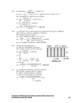 VELOCITY PROFILES FOR CIRCULAR SECTIONS AND FLOW
IN NONCIRCULAR SECTIONS 121
9.28 Q = 850 L/min ×
3
1m /s
60000 L/min
= 0.01417 m3
/s
A = Ashell − otube-D3A = 1.945 × 10-3
m2
− 3π(0.0127 m)2
/4 = 1.565 × 10−3
m2
WP = π(0.04976 m) + 3π(0.0127 m) = 0.2760 m
R =
3 2
1.565 10 m
0.2760 m
A
=
WP
−
×
= 5.670 × 10−3
m
υ =
3
3 2
0.01417 m /s
1.565 10 m
Q
=
A −
×
= 9.05 m/s
NR =
3
6
(9.05)(4)(5.670 10 )
1.30 10
4R
=
υ
ν
−
−
×
×
= 1.58 × 105
9.29 A = (0.25 in)(1.75 in) + 4(0.25 in)(0.50 in) = 0.9375 in2
(1 ft2
/144 in2
) = 0.00651 ft2
WP = (1.75 in) + 7(0.25 in) + 2(0.75 in) + 6(0.50 in)
WP = 8.00 in(1 ft/12 in) = 0.667 ft
R = A/WP = 0.00651 ft2
/0.667 ft = 9.77 × 10−3
ft
NR =
4
3
4 (1500)(3.38 10 )
:
4 4(9.77 10 )(2.13)
RR N
R
υ ρ μ
υ
η ρ
−
−
×
= =
×
= 6.09 ft/s
Q = Aυ = (0.00651 ft2
)(6.09 ft/s) = 3.97 × 10−2
ft3
/s
9.30 Air flows in cross-hatched area.
A = [4(5.30) + 2(5.65)](50) = 1625 mm2
WP = 12(50) + 4(5.65) + 8(5.30) = 665 mm
R =
2
1625 mm
665 mm
A
=
WP
= 2.444 mm
υ =
Q
A
=
3 6 2
2 2
50 m 1 10 1hmm
h 1625 mm m 3600 s
⋅ ⋅ ⋅
υ = 8.55 m/s
NR = 5
(4 )( ) (8.55)(4)(0.00244)(1.15)
1.63 10
Rυ ρ
η −
=
×
= 5.90 × 103
9.31 A = (0.45)(0.30) + π(0.30)2
/4 − 2(0.15)2
= 0.1607 m2
WP = 2(0.45) + π(0.30) + 8(0.15) = 3.042 m
R = A/WP = 0.1607 m2
/3.042 m = 0.0528 m
υ = Q/A = 0.10 m3
/s/0.1607 m2
= 0.622 m/s
(4 ) (0.622)(4)(0.0528)(1260)
552
0.30
(App. D)
R
R
N
υ ρ
η
= = =
 