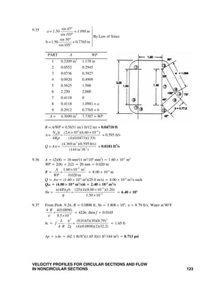 VELOCITY PROFILES FOR CIRCULAR SECTIONS AND FLOW
IN NONCIRCULAR SECTIONS 123
9.35 sin
in
sin
By Law of Sines
sin 30
b =1.50 = 0.7765in
sin105
45
a=1.50 =1.098
105
° ⎫
⎪⎪°
⎬
° ⎪
⎪° ⎭
PART A WP
1 0.2209 in2
1.178 in
2 0.0552 0.2945
3 0.0736 0.3927
4 0.0920 0.4909
5 0.5625 1.500
6 2.250 2.000
7 0.4118 0
8 0.4118 1.0981 = a
9 0.2912 0.7765 = b
A = 4.3690 in2
7.7307 = WP
R = A/WP = 0.5651 in(1 ft/12 in) = 0.04710 ft
υ =
4 6
(2.6 10 )(6.60 10 )
4 (4)(0.0471)(1.53)
RN
R
η
ρ
−
× ×
= = 0.595 ft/s
Q = Aυ =
2
2 2
(4.369 in )(0.595 ft/s)
(144 in /ft )
= 0.0181 ft3
/s
9.36 A = (2)(8) = 16 mm2
(1 m2
/106
mm2
) = 1.60 × 10-5
m2
WP = 2(8) + 2(2) = 20 mm = 0.020 m
R =
5 2
1.60 10 m
0.020 m
A
=
WP
−
×
= 8.00 × 10-4
m
Q = Aυ = (1.60 × 10-5
m2
)(25.0 m/s) = 4.00 × 10-4
m3
/s each
Qtot = (4.00 × 10-4
m3
/s)6 = 2.40 × 10-3
m3
/s
NR =
4
5
(4 )( ) (25)(4)(8.00 10 )(1.20)
1.50 10
Rυ ρ
η
−
−
×
=
×
= 6.40 × 103
9.37 From Prob. 9.24, R = 0.0898 ft; NR = 3.808 × 105
; υ = 8.79 ft/s; Water at 90°F
5
4 4(0.0898)
8.5 10
R
ε −
=
×
= 4226; then f = 0.0165
hL =
2 2
(0.0165)(30)(8.79)
(4)(0.0898)(2)(32.2)
L
f =
4 R 2g
υ
⋅ = 1.65 ft
Δp = γwhL = (62.1 lb/ft3
)(1.65 ft)(1 ft2
/144 in2
) = 0.713 psi
 