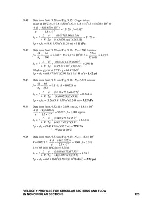 VELOCITY PROFILES FOR CIRCULAR SECTIONS AND FLOW
IN NONCIRCULAR SECTIONS 125
9.41 Data from Prob. 9.28 and Fig. 9.15. Copper tubes.
Water at 10°C; γw = 9.81 kN/m3
; NR = 1.58 × 105
: R = 5.670 × 10-3
m
3
6
4 (4)(5.670 10 )
1.5 10
R
ε
−
−
×
=
×
= 15120: f = 0.017
hL =
2 2
-3
(0.017)(3.60)(9.05)
4 2 (4)(5.670 )(2)(9.81)10
L
f
R g x
υ
⋅ = = 11.26 m
Δp = γwhL = (9.81 kN/m3
)(11.26 m) = 111 kPa
9.42 Data from Prob. 9.29 and Fig. 9.16. NR = 1500 Laminar
f =
64 64
1500RN
= = 0.0427: R = 9.77 × 10-3
ft: L =
57 in
12 in/ft
= 4.75 ft
hL =
2 2
3
(0.0427)(4.75)(6.09)
4 2 (4)(9.77 10 )(2)(32.2)
L
f
R g
υ
−
⋅ =
×
= 2.99 ft
Ethylene glycol at 77°F - γ = 68.47 lb/ft3
Δp = γhL = (68.47 lb/ft3
)(2.99 ft)(1 ft2
/144 in2
) = 1.42 psi
9.43 Data from Prob. 9.31 and Fig. 9.18. NR = 552 Laminar
f =
64 64
552RN
= = 0.116: R = 0.0528 m
hL =
2 2
(0.116)(22.6)(0.622)
4 2 (4)(0.0528)(2)(9.81)
L
f
R g
υ
⋅ = = 0.244 m
Δp = γGhL = (1.26)(9.81 kN/m3
)(0.244 m) = 3.02 kPa
9.44 Data from Prob. 9.32: R = 0.0361 m: NR = 1.61 × 107
6
4 (4)(0.0361)
1.5 10
R
ε −
=
×
= 96267: f = 0.008 approx.
hL =
2 2
(0.008)(22.6)(35.9)
4 2 (4)(0.0361)(2)(9.81)
L
f
R g
υ
⋅ = = 82.2 m
Δp = γhL = (9.47 kN/m3
)(82.2 m) = 779 kPa
└─ Water at 90°C
9.45 Data from Prob. 9.33 and Fig. 9.19. NR = 1.112 × 105
R = 0.0225 ft: 5
4 (4)(0.0225)
2.5 10
R
ε −
=
×
= 3600: f = 0.019
L = (105 in)(1 ft/12 in) = 8.75 ft
hL =
2 2
(0.019)(8.75)(17.30)
4 2 (4)(0.0225)(2)(32.2)
L
f
R g
υ
⋅ = = 8.58 ft
Δp = γhL = (62.4 lb/ft3
)(8.58 ft)(1 ft2
/144 in2
) = 3.72 psi
 