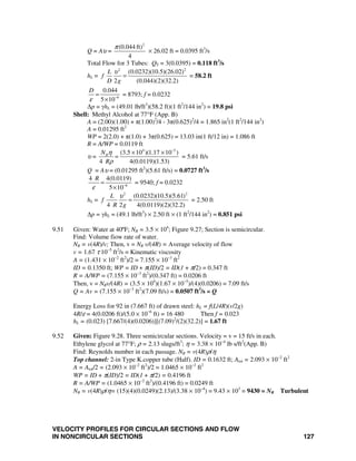 VELOCITY PROFILES FOR CIRCULAR SECTIONS AND FLOW
IN NONCIRCULAR SECTIONS 127
Q = Aυ =
2
(0.044 ft)
4
π
× 26.02 ft = 0.0395 ft3
/s
Total Flow for 3 Tubes: QT = 3(0.0395) = 0.118 ft3
/s
hL =
2 2
(0.0232)(10.5)(26.02)
2 (0.044)(2)(32.2)
L
f
D g
υ
= = 58.2 ft
6
0.044
5 10
D
ε −
=
×
= 8793; f = 0.0232
Δp = γhL = (49.01 lb/ft3
)(58.2 ft)(1 ft2
/144 in2
) = 19.8 psi
Shell: Methyl Alcohol at 77°F (App. B)
A = (2.00)(1.00) + π(1.00)2
/4 - 3π(0.625)2
/4 = 1.865 in2
(1 ft2
/144 in2
)
A = 0.01295 ft2
WP = 2(2.0) + π(1.0) + 3π(0.625) = 13.03 in(1 ft/12 in) = 1.086 ft
R = A/WP = 0.0119 ft
υ =
4 5
(3.5 10 )(1.17 10 )
4 4(0.0119)(1.53)
RN
R
η
ρ
−
× ×
= = 5.61 ft/s
Q = Aυ = (0.01295 ft2
)(5.61 ft/s) = 0.0727 ft3
/s
6
4 4(0.0119)
5 10
R
ε −
=
×
= 9540; f = 0.0232
hL =
2 2
(0.0232)(10.5)(5.61)
4 2 4(0.0119)(2)(32.2)
L
f
R g
υ
= = 2.50 ft
Δp = γhL = (49.1 lb/ft3
) × 2.50 ft × (1 ft2
/144 in2
) = 0.851 psi
9.51 Given: Water at 40ºF; NR = 3.5 × 104
; Figure 9.27; Section is semicircular.
Find: Volume fiow rate of water.
NR = v(4R)/v; Then, v = NR v/(4R) = Average velocity of flow
v = 1.67 τ 10−5
ft2
/s = Kinematic viscosity
A = (1.431 × 10−2
ft2
)/2 = 7.155 × 10−3
ft2
ID = 0.1350 ft; WP = ID + π(ID)/2 = ID(1 + π/2) = 0.347 ft
R = A/WP = (7.155 × 10−3
ft2
)/(0.347 ft) = 0.0206 ft
Then, v = NRv/(4R) = (3.5 × 104
)(1.67 × 10−5
)/(4)(0.0206) = 7.09 ft/s
Q = Av = (7.155 × 10−3
ft2
)(7.09 ft/s) = 0.0507 ft3
/s = Q
Energy Loss for 92 in (7.667 ft) of drawn steel: hL = f(L/4R)(v/2g)
4R/ε = 4(0.0206 ft)/(5.0 × 10−6
ft) = 16 480 Then f = 0.023
hL = (0.023) [7.667/(4)(0.0206)][(7.09)2
/(2)(32.2)] = 1.67 ft
9.52 Given: Figure 9.28. Three semicircular sections. Velocity = v = 15 ft/s in each.
Ethylene glycol at 77°F; ρ = 2.13 slugs/ft3
; η = 3.38 × 10−4
lb s/ft2
(App. B)
Find: Reynolds number in each passage. NR = v(4R)ρ/η
Top channel: 2-in Type K.copper tube (Half). ID = 0.1632 ft; Atot = 2.093 × 10−2
ft2
A = Atot/2 = (2.093 × 10−2
ft2
)/2 = 1.0465 × 10−2
ft2
WP = ID + π(ID)/2 = ID(1 + π/2) = 0.4196 ft
R = A/WP = (1.0465 × 10−2
ft2
)/(0.4196 ft) = 0.0249 ft
NR = v(4R)ρ/η= (15)(4)(0.0249)(2.13)/(3.38 × 10−4
) = 9.43 × 103
= 9430 = NR Turbulent
 
