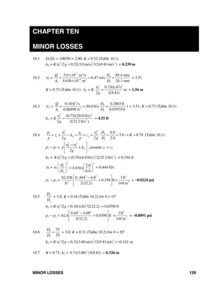 MINOR LOSSES 129
CHAPTER TEN
MINOR LOSSES
10.1 D2/D1 = 100/50 = 2.00; K = 0.52 (Table 10.1)
hL = K 22 2
1 /2 0.52(3.0 m/s /(2)(9.81m/s ))gυ = = 0.239 m
10.2 υ1 =
3 3
2
4 2
1 1
3.0 10 m /s 85.4 mm
6.47 m/s:
4.636 10 m 24.3 mm
DQ
A D
−
−
×
= = =
×
= 3.51
K = 0.73 (Table 10.1): hL = K
2 2
1 0.73(6.47)
m
2 2(9.81)g
υ
= = 1.56 m
10.3 υ 1 =
3
2
2
1 1
0.10 ft /s 0.2803ft
= 20.0 ft/s: =
0.00499 ft 0.07975 ft
DQ
=
A D
1 = 3.51; K = 0.73 (Table 10.1)
hL = K
2 2
1
2
(0.73)(20.0 ft/s)
2 2(32.2 ft/s )g
υ
= = 4.55 ft
10.4
2 2
1 1 2 2 2
1 2
1
6.0
: 3.0 0.78 (Table 10.1)
2 2 2.0
L
p p D
z h z K
g g D
υ υ
γ γ
+ + − = + + = = → =
p1 − p2 =
2 2
2 1
L+ h
2g
υ υ
γ
⎡ ⎤−
⎢ ⎥
⎣ ⎦
; assume z1 = z2
hL = 22 2
1 /2 (0.78)(4.0 ft/s /2(32.2 ft/s ))K gυ = = 0.194 ft
υ2 = υ1
2 2
1
2
2.0
4.0 ft/s
6.0
D
=
D
⎛ ⎞ ⎛ ⎞
⎜ ⎟ ⎜ ⎟
⎝ ⎠⎝ ⎠
= 0.444 ft/s
p1 − p2 =
2 2 2
3 2
62.4 lb 0..444 4.0 1ft
+ 0.194 ft
ft 2(32.2) 144 in
⎡ ⎤−
×⎢ ⎥
⎣ ⎦
= −0.0224 psi
10.5 2
1
D
D
= 3.0; K = 0.16 (Table 10.2) for θ = 15°
hL = K 22
1 /2 0.16(4.0 /2(32.2))gυ = = 0.0398 ft
p1 − p2 =
2 2 2
2
0.44 4.00 1ft
62.4 0.0398 ft
2(32.2) 144 in
⎡ ⎤−
+ ×⎢ ⎥
⎣ ⎦
= −0.0891 psi
10.6 2
1
75
25
D
D
= = 3.0; K = 0.31 (Table 10.2) for θ = 20°
hL = K 22 2
1 /2 0.31(3.00 m/s /2(9.81m/s ) 0.142 m)gυ = =
10.7 K = 0.71; hL = 2
0.71(3.00) /2(9.81) = 0.326 m
 