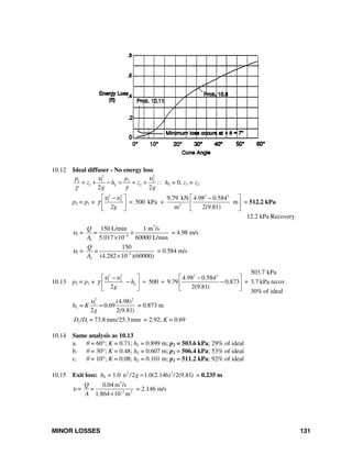 MINOR LOSSES 131
10.12 Ideal diffuser - No energy loss
2 2
1 1 2 2
1 2 :
2 2
L
p p
z h z
g g
υ υ
γ γ
+ + − = + + : hL = 0, z1 = z2
p2 = p1 +
2 2 2 2
1 2
3
9.79 kN 4.98 0.584
500 kPa + m
m 2(9.81)
=
2g
υ υ
γ
⎡ ⎤ ⎡ ⎤− −
⎢ ⎥ ⎢ ⎥
⎣ ⎦⎣ ⎦
= 512.2 kPa
12.2 kPa Recovery
υ1 =
3
4
1
150 L/min 1 m /s
5.017 10 60000 L/min
Q
=
A −
×
×
= 4.98 m/s
υ2 = 3
2
150
(4.282 10 )(60000)
Q
=
A −
×
= 0.584 m/s
10.13 p2 = p1 +
2 2 2 2
1 2 4.98 0.584
500 9.79 0.873
2 2(9.81)
Lh
g
υ υ
γ
⎡ ⎤ ⎡ ⎤− −
− = + −⎢ ⎥ ⎢ ⎥
⎣ ⎦⎣ ⎦
=
503.7 kPa
3.7 kPa recov.
30% of ideal
hL = K
2 2
1 (4.98)
0.69
2 2(9.81)g
υ
= = 0.873 m
2 1/ 73.8 mm/25.3 mmD D = = 2.92; K = 0.69
10.14 Same analysis as 10.13
a. θ = 60°; K = 0.71; hL = 0.899 m; p2 = 503.6 kPa; 29% of ideal
b. θ = 30°; K = 0.48; hL = 0.607 m; p2 = 506.4 kPa; 53% of ideal
c. θ = 10°; K = 0.08; hL = 0.101 m; p2 = 511.2 kPa; 92% of ideal
10.15 Exit loss: hL = 1.0 22
/2 1.0(2.146 /2(9.81))gυ = = 0.235 m
υ =
3
2 2
0.04 m /s
1.864 10 m
Q
=
A −
×
= 2.146 m/s
 