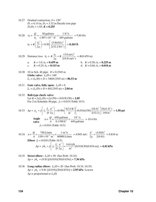 134 Chapter 10
10.27 Gradual contraction, θ = 120°
D1 = 6.14 in, D2 = 3.32 in Ductile iron pipe
D1/D2 = 1.85; K = 0.255
10.28 υ2 =
3
2 2
2
50 gal/min 1 ft /s
1.907 10 ft 449 gal/min
Q
=
A −
×
×
= 5.84 ft/s
hL = K
22
2
2
(5.84 ft/s)
0.50
2 2(32.2 ft/s )g
υ ⎡ ⎤⎛ ⎞
=⎜ ⎟ ⎢ ⎥
⎝ ⎠ ⎣ ⎦
= 0.265 ft
10.29 Entrance loss: hL =
2
2
2
(3.0 m/s)
2 2(9.81m/s )
K K
g
υ
= = K(0.459 m)
a. K = 1.0; hL = 0.459 m b. K = 0.50; hL = 0.229 m
c. K = 0.25; hL = 0.115 m d. K = 0.04; hL = 0.018 m
10.30 10 in Sch. 40 pipe: D = 0.2545 m
Globe valve: Le/D = 340
Le = (Le/D) × D = 340(0.2545 m) = 86.53 m
10.31 Gate valve, fully open: Le/D = 8
Le = (Le/D) × D = 8(0.2545 m) = 2.04 m
10.32 Ball-type check valve:
Let K = fT(Le/D) = fT(150) = 0.019(150) = 2.85
For 2-in Schedule 40 pipe, fT = 0.019 (Table 10.5)
10.33 Δp =
2 2 2
23
62.4 lb (10.4) (ft)(1 ft )
(0.90) (0.016)(150)
2 2(32.2) 144 inft
L
e
h T
L
f
D g
υ
γ γ
⎡ ⎤ ⎡ ⎤⎛ ⎞
= =⎢ ⎥ ⎢ ⎥⎜ ⎟
⎝ ⎠⎣ ⎦ ⎣ ⎦
= 1.58 psi
υ =
3
2
650 gal/min 1ft /s
0.1390 ft 449 gal/min
Q
=
A
× = 10.4 ft/s
fT = 0.016 (Table 10.5)
10.34 υ =
3
3 2
750 L/min 1 m /s
3.09 10 m 60000 L/min
Q
A −
= ×
×
= 4.045 m/s:
22
(4.045)
2 2(9.81)g
υ
= = 0.834 m
Elbow fT = 0.018 (Table 10.5)
Δp =
2
3
9.81kN
[0.018(30)(0.834 m)]
2 m
e
L T
L
h f =
D g
υ
γ γ
⎡ ⎤
= ⎢ ⎥
⎣ ⎦
= 4.42 kPa
10.35 Street elbow: Le/D = 50 (See Prob. 10.34)
Δp = Lhγ = (9.81)[(0.018)(50)(0.834)] = 7.36 kPa
10.36 Long radius elbow: Le/D = 20 (See Prob. 10.34, 10.35)
Δp = Lhγ = 9.81 [(0.018)(20)(0.834)] = 2.95 kPa Lowest
Δp is proportional to Le/D.
Angle
valve
 