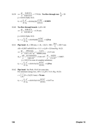 136 Chapter 10
10.39 υ =
3
2
0.40 ft /s
0.05132 ft
Q
=
A
= 7.79 ft/s: Tee-flow through run: 20eL
D
=
fT = 0.018 (Table 10.5)
hL = fT
2 2
(7.79)
(0.018)(20)
2 2(32.2)
eL
D g
υ
= = 0.340 ft
10.40 Tee-flow through branch: Le/D = 60
υ =
3
2
0.08 m /s
0.01365 m
Q
=
A
= 4.76 m/s
fT = 0.018 (Table 10.5)
hL =
2 2
(4.76)
(0.018)(60)
2 2(9.81)
e
T
L
f
D g
υ
= = 1.25 m
10.41 Pipe bend: Ro = 300 mm; r = Ro − Do/2 =
28.6
300
2
− = 285.7 mm
r/D = 0.2857 m/0.0253 m = 11.3 → Le/D = 32 from Fig. 10.23.
υ =
3
4 2
250 L/min 1 m /s
5.017 10 m 60000 L/min
Q
=
A −
×
×
= 8.31 m/s
NR = 5
7 6
(8.31)(0.0253) 0.0253
5.84 10 :
3.60 10 1.5 10
D Dυ
ν ε− −
= = × =
× ×
= 16867:
fT = 0.0115 in zone of complete turbulence
hL =
2 2
(8.31)
(0.0115)(32)
2 2(9.81)
e
T
L
f
D g
υ
= = 1.29 m
10.42 Pipe bend: See Prob. 10.41 for some data.
For minimum energy loss, r/D = 3, Le/D = 11.8 (Fig. 10.23)
r =
r
D
⎛ ⎞
⎜ ⎟
⎝ ⎠
D = (3)(25.3 mm) = 76 mm
hL =
2 2
(8.31)
(0.0115)(11.8)
2 2(9.81)
e
T
L
f
D g
υ
= = 0.477 m
 