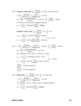 MINOR LOSSES 137
10.43 Proposal 1 - Pipe bend:
750 mm
15.1;
49.8 mm
eLr
D D
= = = 40.5 (Fig. 10.23)
υ =
3
3 2
750 L/min 1 m /s
1.945 10 m 60000 L/min
Q
=
A −
×
×
= 6.43 m/s
NR = 3
(6.43)(0.0498)(802)
1.92 10
Dυ ρ
μ −
=
×
= 1.34 × 105
: 6
0.0498
1.5 10
D
ε −
=
×
= 33200:
f = 0.017; fT = 0.010 in zone of complete turbulence
hL =
2 2
(6.43)
(0.010)(40.5)
2 2(9.81)
e
T
L
f
D g
υ
= = 0.85 m
Proposal 2 - Bend + tube:
150 mm
3.01: 11.8
49.8 mm
eLr
D D
= = =
bend
tot
tube
2 2
2 2
(6.43)
(0.010)(11.8) 0.248 m
2 2(9.81)
1.11 m
1.20 (6.43)
(0.017) 0.862 m
2 0.0498 2(9.81)
e
L T
L
L
L
h f
D g
h
L
h f
D g
υ
υ
⎫
= = = ⎪
⎪
=⎬
⎪= = =
⎪⎭
10.44 υ =
3
3 2
750 L/min 1 m /s
1.905 10 m 60000 L/min
Q
A −
= ×
×
= 6.56 m/s:
2 2
(6.56)
2 2(9.81)g
υ
= = 2.194 m
NR = 3
(6.56)(0.0493)(802)
1.92 10
Dυ ρ
μ −
=
×
= 1.35 × 105
D/ε = 0.0493/4.6 × 10−5
= 1072: f = 0.0215: fT = 0.019
total
pipe
2
2
(0.019)(30)(2.194 m) 1.25 m
2
= 2.59 m
1.40
(0.0215) (2.194) 1.340 m
2 0.0493
elbow
e
L T
L
L
L
h f
D g
h
L
h f
D g
υ
υ
⎫
= = = ⎪
⎪
⎬
⎛ ⎞ ⎪= = =⎜ ⎟ ⎪⎝ ⎠ ⎭
2.59 m
0.85 m
= 3.05 times proposal 1.
2.59 m
1.11 m
= 2.33 times proposal 2.
10.45 Bend in tube:
150 mm
= 9.52:
15.75 mm
eLr
=
D D
= 29 (Fig. 10.23)
υ =
3
4 2
40 L/min 1 m /s
1.948 10 m 60000 L/min
Q
=
A −
×
×
= 3.42 m/s
5
0.01575
4.6 10
D
ε −
=
×
= 342: fT = 0.025 in zone of complete turbulence
hL =
2 2
(3.42)
(0.025)(29)
2 2(9.81)
e
T
L
f
D g
υ
= = 0.432 m
 