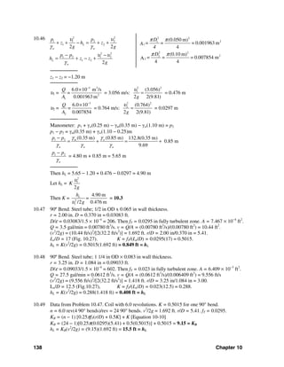 138 Chapter 10
10.46 2 2
1 1 2 2
1 2
2 2
1 2 1 2
1 2
2 2
2
L
w w
L
w
p p
z h z
g g
p p
h z z
g
υ υ
γ γ
υ υ
γ
+ + − = + +
− −
= + − +
2 2
21
2 2
22
2
(0.050 m)
= 0.001963 m
4
(0.10 m)
= = = 0.007854 mA
4 4
1
D
= =A
4
D
π π
π π
─────────
z1 − z2 = −1.20 m
─────────
υ1 =
3 3
2
1
6.0 10 m /s
0.001963 m
Q
=
A
−
×
= 3.056 m/s:
2 2
1 (3.056)
2 2(9.81)g
υ
= = 0.476 m
υ2 =
3
2
6.0 10
0.007854
Q
=
A
−
×
= 0.764 m/s:
2 2
2 (0.764)
2 2(9.81)g
υ
= = 0.0297 m
─────────
Manometer: p1 + γw(0.25 m) − γm(0.35 m) − γw(1.10 m) = p2
p1 − p2 = γm(0.35 m) + γw(1.10 − 0.25)m
1 2 (0.35 m) (0.85 m) 132.8(0.35 m)
0.85 m
9.69
m w
w w w
p p γ γ
γ γ γ
−
= + = +
1 2
w
p p
γ
−
= 4.80 m + 0.85 m = 5.65 m
─────────
Then hL = 5.65 − 1.20 + 0.476 − 0.0297 = 4.90 m
Let hL =
2
1
2
K
g
υ
Then K = 2
1
4.90 m
/2 0.476 m
Lh
=
gυ
= 10.3
10.47 90º Bend. Steel tube; 1/2 in OD x 0.065 in wall thickness.
r = 2.00 in. D = 0.370 in = 0.03083 ft.
D/ε = 0.03083/1.5 × 10−4
= 206. Then fT = 0.0295 in fully turbulent zone. A = 7.467 × 10−4
ft2
.
Q = 3.5 gal/min = 0.00780 ft3
/s. v = Q/A = (0.00780 ft3
/s)/(0.00780 ft2
) = 10.44 ft2
.
(v2
/2g) = (10.44 ft/s)2
/[2(32.2 ft/s2
)] = 1.692 ft. r/D = 2.00 in/0.370 in = 5.41.
Le/D = 17 (Fig. 10.27). K = fT/(Le/D) = 0.0295(17) = 0.5015.
hL = K(v2
/2g) = 0.5015(1.692 ft) = 0.849 ft = hL
10.48 90º Bend. Steel tube; 1 1/4 in OD × 0.083 in wall thickness.
r = 3.25 in. D = 1.084 in = 0.09033 ft.
D/ε = 0.09033/1.5 × 10−4
= 602. Then fT = 0.023 in fully turbulent zone. A = 6.409 × 10−3
ft2
.
Q = 27.5 gal/min = 0.0612 ft3
/s. v = Q/A = (0.0612 ft3
/s)/(0.006409 ft2
) = 9.556 ft/s
(v2
/2g) = (9.556 ft/s)2
/[2(32.2 ft/s2
)] = 1.418 ft. r/D = 3.25 in/1.084 in = 3.00.
Le/D = 12.5 (Fig.10.27), K = fT/(Le/D) = 0.023(12.5) = 0.288.
hL = K(v2
/2g) = 0.288(1.418 ft) = 0.408 ft = hL
10.49 Data from Problem 10.47. Coil with 6.0 revolutions. K = 0.5015 for one 90° bend.
n = 6.0 rev(4 90° bends)/rev = 24 90° bends. v2
/2g = 1.692 ft. r/D = 5.41. fT = 0.0295.
KB = (n − 1) [0.25πfT(r/D) + 0.5K] + K [Equation 10-10]
KB = (24 − 1)[0.25π(0.0295)(5.41) + 0.5(0.5015)] + 0.5015 = 9.15 = KB
hL = KB(v2
/2g) = (9.15)(1.692 ft) = 15.5 ft = hL
 