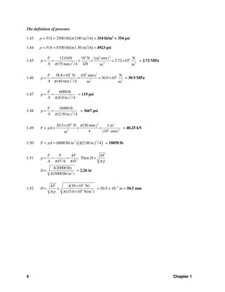 4 Chapter 1
The definition of pressure
1.43 p = F/A = 2500 lb/[π(3.00 in)2
/4] = 354 lb/in2
= 354 psi
1.44 p = F/A = 8700 lb/[π(1.50 in)2
/4] = 4923 psi
1.45
23 3
6
2 2 2
12.0 kN 10 N ( mm N)10
= 2.72 10
kN(75 mm / 4) m m
F
p
A π
= = × × × = 2.72 MPa
1.46
23 3
6
2 2 2
38.8 10 N (10 mm N)
= 30.9 10
(40 mm / 4) m m
F
p
A π
×
= = × × = 30.9 MPa
1.47 2
6000 lb
(8.0 in / 4)
F
p
A π
= = = 119 psi
1.48 2
18000 lb
(2.50 in / 4)
F
p
A π
= = = 3667 psi
1.49
26 2
3 22
20.5 10 N (50 mm 1 m)
4 (10 mm)m
F = pA=
π×
× × = 40.25 kN
1.50 ( )22
(6000 lb/in ) [2.00 in / 4]F pA π= = = 18850 lb
1.51 2 2
4 4
: Then =
/4
F F F F
p = D
A D D pπ π π
= =
2
4(20000 lb)
(5000 lb/in )
D=
π
= 2.26 in
1.52
3
6 2
4 4(30 10 N)
(15.0 10 N/m )
F
D= =
pπ π
×
×
= 50.5 × 10−3
m = 50.5 mm
 