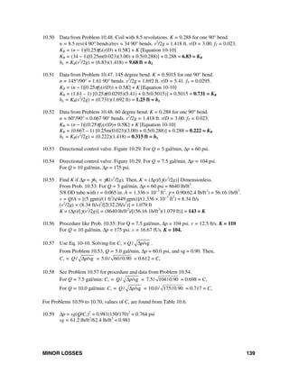 MINOR LOSSES 139
10.50 Data from Problem 10.48. Coil with 8.5 revolutions. K = 0.288 for one 90° bend.
n = 8.5 rev(4 90° bends)/rev = 34 90° bends. v2
/2g = 1.418 ft. r/D = 3.00. fT = 0.023.
KB = (n − 1)(0.25πfT(r/D) + 0.5K] + K [Equation 10-10]
KB = (34 − 1)[0.25m(0.023)(3.00) + 0.5(0.288)] + 0.288 = 6.83 = KB
hL = KB(v2
/2g) = (6.83)(1.418) = 9.68 ft = hL
10.51 Data from Problem 10.47. 145 degree bend. K = 0.5015 for one 90° bend.
n = 145°/90° = 1.61 90° bends. v2
/2g = 1.692 ft. r/D = 5.41. fT = 0.0295.
KB = (n − l)[0.25πfT(r/D)) + 0.5K] + K [Equation 10-10]
KB = (1.61 – 1) [0.25π(0.0295)(5.41) + 0.5(0.5015)] + 0.5015 = 0.731 = KB
hL = KB(v2
/2g) = (0.731)(1.692 ft) = 1.25 ft = hL
10.52 Data from Problem 10.48. 60 degree bend. K = 0.288 for one 90° bend.
n = 60°/90° = 0.667 90° bends. v2
/2g = 1.418 ft. r/D = 3.00. fT = 0.023.
KB = (n − l)[(0.25πfT(r/D)+ 0.5K] + K [Equation 10-10]
KB = (0.667 – 1) [0.25m(0.023)(3.00) + 0.5(0.288)] + 0.288 = 0.222 = KB
hL = KB(v2
/2g) = (0.222)(1.418) = 0.315 ft = hL
10.53 Directional control valve. Figure 10.29. For Q = 5 gal/min, Δp = 60 psi.
10.54 Directional control valve. Figure 10.29. For Q = 7.5 gal/min, Δp = 104 psi.
For Q = 10 gal/min, Δp = 175 psi.
10.55 Find K if Δp = γhL = γK(v2
/2g). Then, K = (Δp)/[γ(v2
/2g)] Dimensionless.
From Prob. 10.53: For Q = 5 gal/min, Δp = 60 psi = 8640 lb/ft2
.
5/8 OD tube with t = 0.065 in. A = 1.336 × 10−3
ft2
. γ = 0.90(62.4 lb/ft3
) = 56.16 1b/ft3
.
v = Q/A = [(5 gpm)/(1 ft3
/s/449 gpm)]/(1.336 × 10−3
ft2
) = 8.34 ft/s
(v2
/2g) = (8.34 ft/s)2
/[2(32.2ft/s2
)] = 1.079 ft
K = (Δp)/[γ(v2
/2g)] = (8640 lb/ft2
)/[(56.16 1b/ft3
)(1.079 ft)] = 143 = K
10.56 Procedure like Prob. 10.55: For Q = 7.5 gal/min, Δp = 104 psi. v = 12.5 ft/s. K = 110
For Q = 10 gal/min, Δp = 175 psi. v = 16.67 fUs. K = 104.
10.57 Use Eq. 10-10. Solving for Cv = / /sgQ pΔ .
From Problem 10.53, Q = 5.0 gal/min, Δp = 60.0 psi, and sg = 0.90. Then,
Cv = / /sgQ pΔ = 5.0/ 60/0.90 = 0.612 = Cv
10.58 See Problem 10.57 for procedure and data from Problem 10.54.
For Q = 7.5 gal/min: Cv = / /sgQ pΔ = 7.5/ 104/0.90 = 0.698 = Cv
For Q = 10.0 gal/min: Cv = / /sgQ pΔ = 10.0/ 175/0.90 = 0.717 = Cv
For Problems 10.59 to 10.70, values of C, are found from Table 10.6.
10.59 Δp = sg(Q/Cv)2
= 0.981(150/170)2
= 0.764 psi
sg = 61.2 lb/ft3
/62.4 lb/ft3
= 0.981
 