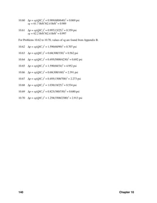 140 Chapter 10
10.60 Δp = sg(Q/Cv)2
= 0.989(600/640)2
= 0.869 psi
sg = 61.7 lb/ft3
/62.4 lb/ft3
= 0.989
10.61 Δp = sg(Q/Cv)2
= 0.997(15/25)2
= 0.359 psi
sg = 62.2 lb/ft3
/62.4 lb/ft3
= 0.997
For Problems 10.62 to 10.70, values of sg are found from Appendix B.
10.62 Δp = sg(Q/Cv)2
= 1.590(60/90)2
= 0.707 psi
10.63 Δp = sg(Q/Cv)2
= 0.68(300/330)2
= 0.562 psi
10.64 Δp = sg(Q/Cv)2
= 0.495(5000/4230)2
= 0.692 psi
10.65 Δp = sg(Q/Cv)2
= 1.590(60/34)2
= 4.952 psi
10.66 Δp = sg(Q/Cv)2
= 0.68(300/160)2
= 2.391 psi
10.67 Δp = sg(Q/Cv)2
= 0.495(1500/700)2
= 2.273 psi
10.68 Δp = sg(Q/Cv)2
= 1.030(18/25)2
= 0.534 psi
10.69 Δp = sg(Q/Cv)2
= 0.823(300/330)2
= 0.680 psi
10.70 Δp = sg(Q/Cv)2
= 1.258(3500/2300)2
= 2.913 psi
 