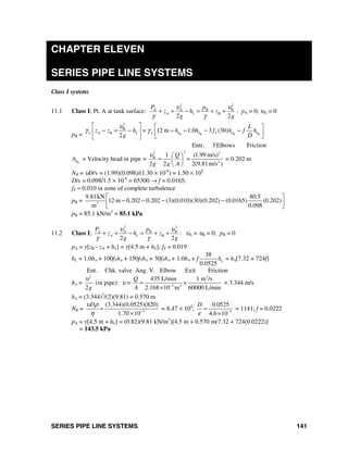 SERIES PIPE LINE SYSTEMS 141
CHAPTER ELEVEN
SERIES PIPE LINE SYSTEMS
Class I systems
11.1 Class I; Pt. A at tank surface:
2 2
A A B B
A B
2 2
L
P p
z h z
g g
υ υ
γ γ
+ + − = + + : pA = 0, υA = 0
pB = B B B B
2
B
A B = 12 m 1.0 3 (30)
2
Entr. 3 Elbows Friction
w L w T
L
z z h h h f h f h
g D
υ υ υ υ
υ
γ γ
⎡ ⎤ ⎡ ⎤
− = − − − − −⎢ ⎥ ⎢ ⎥
⎣ ⎦⎣ ⎦
B
hυ = Velocity head in pipe =
22 2
B
2
1 (1.99 m/s)
2 2 2(9.81m/s )
Q
g g A
υ ⎛ ⎞
= =⎜ ⎟
⎝ ⎠
= 0.202 m
NR = υD/v = (1.99)(0.098)/(1.30 × 10-6
) = 1.50 × 105
D/ε = 0.098/1.5 × 10-6
= 65300 → f = 0.0165;
fT ≈ 0.010 in zone of complete turbulence
pB = 3
9.81kN 80.5
12 m 0.202 0.202 (3)(0.010)(30)(0.202) (0.0165) (0.202)
m 0.098
⎡ ⎤
− − − −⎢ ⎥
⎣ ⎦
pB = 85.1 kN/m2
= 85.1 kPa
11.2 Class I;
2 2
A B B
B :
2 2
A
A L
P p
z h z
g g
υ υ
γ γ
+ + − = + + υA = υB = 0; pB = 0
pA = γ[zB - zA + hL] = γ[4.5 m + hL]; fT = 0.019
hL = 1.0hυ + 100fThυ + 150fThυ + 30fThυ + 1.0hυ + f
38
0.0525
hυ = hυ[7.32 + 724f]
Ent. Chk. valve Ang. V. Elbow Exit Friction
hυ =
2
2g
υ
(in pipe): υ =
3
3 2
435 L/min 1 m /s
2.168 10 m 60000 L/min
Q
A −
= ×
×
= 3.344 m/s
hυ = (3.344)2
/(2)(9.81) = 0.570 m
NR = 3
(3.344)(0.0525)(820)
1.70 10
Dυ ρ
η −
=
×
= 8.47 × 104
; 5
0.0525
4.6 10
D
ε −
=
×
= 1141; f = 0.0222
pA = γ[4.5 m + hL] = (0.82)(9.81 kN/m3
)[4.5 m + 0.570 m(7.32 + 724(0.0222)]
= 143.5 kPa
 