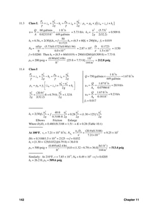 142 Chapter 11
11.3 Class I; [ ]
2 2
A A B B
A B A B B A: + ( ) +
2 2
L L
P p
z h z p p z z h
g g
υ υ
γ
γ γ
+ + − = + + = −
υ =
3
2
60 gal/min 1 ft /s
0.02333ft 449 gal/min
Q
A
= × = 5.73 ft/s: hυ =
2 2
(5.73)
2 2(32.2)g
υ
= = 0.509 ft
hL = 6.5hυ + 2(30)fThυ + f
50
0.1723
hυ = (6.5 + 60fT + 290f)hυ: fT = 0.019
NR = 5
(5.73)(0.1723)(0.90)(1.94)
6.0 10
Dυ ρ
η −
=
×
= 2.87 × 104
: 4
0.1723
1.5 10
D
ε −
=
×
= 1150
f = 0.0260: Then hL = [6.5 + 60(0.019) + 290(0.0260)](0.509 ft) = 7.73 ft
pA = 200 psig + 3
(0.90)(62.4 lb)
ft
[25 ft + 7.73 ft]
2
2
1ft
144 in
= 212.8 psig
11.4 Class I
2 2
A A B B
A B
2 2
B A
A B B A
2 22
2 2
+ ( ) + +
2g
(20.9)
= ft = 6.79 ft; =1.32 ft
2 2(32.2) 2
L
o L
A B
P p
z h z
g g
p p z z h
g g
υ υ
γ γ
υ υ
γ
υ υ
+ + − = + +
⎡ ⎤−
= −⎢ ⎥
⎣ ⎦
3
3
3
2
A
3
2
B
1 ft /s
750 gal/min 1.67 ft /s
449 gal/min
1.67 ft /s
20.9 ft/s
0.07986 ft
1.67 ft /s
9.23ft/s
0.181ft
A
B
Q
Q
A
Q
A
υ
υ
= × =
= = =
= = =
fT = 0.017
────────
hL = 2(30)fT
2 2 2 2
A A A A40 ft
0.28 (1.30 125 )
2 0.3188 ft 2 2 2
f f
g g g g
υ υ υ υ
+ + = +
Elbows Friction Enlarge
Where D2/D1 = 0.4801/0.3188 = 1.51 → K = 0.28 (Table 10.1)
────────
At 100°F, vo = 7.21 × 10-4
ft2
/s; A A
4
(20.9)(0.3188)
= =
7.21 10AR
D
N
υ
ν −
×
= 9.25 × 103
D/ε = 0.3188/1.5 × 10-4
= 2125 → f = 0.032
hL = [1.30 + 125(0.032)](6.79 ft) = 36.0 ft
pA = 500 psig +
2
3 2
(0.895)(62.4 lb) ft(1 ft )
[4.0 + (1.32 6.79) + 36.0]
ft 144 in
− = 513.4 psig
────────
Similarly: At 210°F, v = 7.85 × 10-5
; NR = 8.49 × 104
→ f = 0.0205
hL = 26.2 ft; pA = 509.6 psig
 