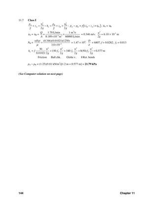 144 Chapter 11
11.7 Class I
[ ]
2 2
A A B B
LA B A B B A: + ( ) + h
2 2
L
p p
z h z p p z z
g g
υ υ
γ
γ γ
+ + − = + + − − ; υA = υB
υA = υB =
3
5 2
1.70 L/min 1 m /s
8.189 10 m 60000 L/min
Q
=
A −
×
×
= 0.346 m/s:
2
2g
υ = 6.10 × 10-3
m
NR = 4
(0.346)(0.01021)(1250)
3.0 10
Dυ ρ
μ −
=
×
= 1.47 × 104
:
D
ε
= 6807; f = 0.0282; fT = 0.013
2 2 2 2
30
150 340 8(50) 0.577 m
0.01021 2 2 2 2
Friction Ball chk. Globe v. 8 Ret.bends
L T T Th f f f f
g g g g
υ υ υ υ
= + + + =
pA − pB = (1.25)(9.81 kN/m3
)[1.2 m + 0.577 m] = 21.79 kPa
(See Computer solution on next page)
 