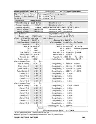 SERIES PIPE LINE SYSTEMS 145
APPLIED FLUID MECHANICS I Pressure SI: CLASS I SERIES SYSTEMS
Objective: Pressure: Point 2 Reference points for the energy equation:
Problem 11.7-Mott-Modified Pt. 1:In pipe at Point A
Fig. 11.17 Pt. 2:In pipe at Point B
System Data: SI Metric Units
Volume flow rate: Q = 2.83E-05 m3
/s Elevation at point 1 = 0 m
Pressure at point 1 = 100 kPa Elevation at point 2 = 1.2 m
*Pressure at point 2 = 78.4 kPa If Ref. pt. is in pipe: Set v1 "= B20" OR Set v2 "= E20"
Velocity at point 1 = 0.346 m/s --> Vel head at point 1 = 0.006104 m
Velocity at point 2 = 0.346 m/s --> Vel head at point 2 = 0.006104 m
Fluid Properties: May need to compute: ν = η/ρ
Specific weight = 12.2625 kN/m3
Kinematic viscosity = 2.40E-07 m2
/s
Pipe 1: 1/2-in x 0.049 steel tube Pipe 2: None
Diameter: D = 0.01021 m Diameter: D = 0.09797 m
Wall roughness: ε = 1.50E-06 m Wall roughness: ε = 1.50E-06 m See Table 8.2
Length: L = 30 m Length: L = 0 m
Area: A = 8.19E-05 m
2
Area: A = 7.54E-03 m
2
[A = πD
2
/4]
D/ε = 6807 D/ε = 65313 Relative roughness
L/D = 2938 L/D = 0
Flow Velocity = 0.346 m/s Flow Velocity = 0.0038 m/s [v = Q/A]
Velocity head = 0.006104 m Velocity head = 0.0000 m
Reynolds No. = 1.47E+04 Reynolds No. =1.53E+03 [NR = vD/ν]
Friction factor: f = 0.0282 Friction factor: f = 0.0563 Using Eq. 8-7
Energy losses-Pipe 1: K Qty.
Pipe: K1 = f(L/D) = 82.96 1 Energy loss hL1 = 0.5064 m Friction
Check Valve: K2 = 1.95 1 Energy loss hL2 = 0.0119 m (fT = 0.013)
Globe Valve: K3 = 4.420 1 Energy loss hL3 = 0.0270 m (fT = 0.013)
Return Bends: K4 = 0.65 8 Energy loss hL4 = 0.0317 m (fT = 0.013)
Element 5: K5 = 0.00 1 Energy loss hL5 = 0.00 m
Element 6: K6 = 0.00 1 Energy loss hL6 = 0.00 m
Element 7: K7 = 0.00 1 Energy loss hL7 = 0.00 m
Element 8: K8 = 0.00 1 Energy loss hL8 = 0.00 m
Energy losses-Pipe 2: K Qty.
Pipe: K1 = f(L/D) = 0.00 1 Energy loss hL1 = 0.00 m Friction
Element 2: K2 = 0.00 1 Energy loss hL2 = 0.00 m
Element 3: K3 = 0.00 1 Energy loss hL3 = 0.00 m
Element 4: K4 = 0.00 1 Energy loss hL4 = 0.00 m
Element 5: K5 = 0.00 1 Energy loss hL5 = 0.00 m
Element 6: K6 = 0.00 1 Energy loss hL6 = 0.00 m
Element 7: K7 = 0.00 1 Energy loss hL7 = 0.00 m
Element 8: K8 = 0.00 1 Energy loss hL8 = 0.00 m
Total energy loss hLtot = 0.5770 m
Results:
Change in pressure A to B: -21.79 kPa
*NOTE: Pressure at point 1 set arbitrarily to 100 kPa.
Pressure at point 2 is computed for illustration of effect of pressure drop.
 
