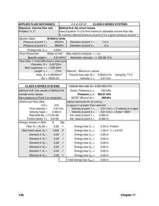 148 Chapter 11
APPLIED FLUID MECHANICS II-A & II-B SI: CLASS II SERIES SYSTEMS
Objective: Volume flow rate Method II-A: No minor losses
Problem 11.11 Uses Equation 11-3 to find maximum allowable volume flow rate
to maintain desired pressure at point 2 for a given pressure at point 1
System Data: SI Metric Units
Pressure at point 1 = 550kPa Elevation at point 1 = 7.5 m
Pressure at point 2 = 585kPa Elevation at point 2 = 0 m
Energy loss: hL = 3.93m
Fluid Properties: Water at 15C May need to compute: ν = η/ρ
Specific weight = 9.81kN/m
3
Kinematic viscosity = 1.15E-06 m
2
/s
Pipe data:1-1/4x0.083 drawn steel pipe
Diameter: D = 0.02753m
Wall roughness: ε = 1.50E-06m
Length: L = 7.5m Results: Maximum values
Area: A = 0.000595m2
Volume flow rate: Q = 0.0023 m3
/s Using Eq. 11-3
D/ε = 18353.33 Velocity: v = 3.91 m/s
CLASS II SERIES SYSTEMS Volume flow rate: Q = 0.001793 m
3
/s
Method II-B: Use results of Method IIA; Given: Pressure p1 = 550 kPa
Include minor losses; Pressure p2 = 585.01 kPa
then pressure at Point 2 is computed NOTE: Should be > 585kPa
Additional Pipe Data: Adjust estimate for Q until p2
L/D = 272 is equal or greater than desired.
Flow Velocity = 3.01m/s Velocity at point 1 = 3.01 m/s |--> If velocity is in pipe:
Velocity head = 0.462m Velocity at point 2 = 3.01 m/s |--> Enter "=B24"
Reynolds No. =7.21E+04 Vel. head at point 1 = 0.462 m
Friction factor: f = 0.0194 Vel. head at point 2 = 0.462 m
Energy losses in Pipe: K Qty.
Pipe: K1 = f(L/D) = 5.29 1 Energy loss hL1 = 2.45 m Friction
Ball check value: K2 = 1.605 2 Energy loss hL2 = 1.48 m fT = 0.0107
Element 3: K3 = 0.00 1 Energy loss hL3 = 0.00 m
Element 4: K4 = 0.00 1 Energy loss hL4 = 0.00 m
Element 5: K5 = 0.00 1 Energy loss hL5 = 0.00 m
Element 6: K6 = 0.00 1 Energy loss hL6 = 0.00 m
Element 7: K7 = 0.00 1 Energy loss hL7 = 0.00 m
Element 8: K8 = 0.00 1 Energy loss hL8 = 0.00 m
Total energy loss hLtot = 3.93 m
 