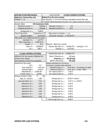SERIES PIPE LINE SYSTEMS 149
APPLIED FLUID MECHANICS II-A & II-B US: CLASS II SERIES SYSTEMS
Objective: Volume flow rate Method II-A: No minor losses
Problem 11.12 Uses Equation 11-3 to find maximum allowable volume flow rate
to maintain desired pressure at point 2 for a given pressure at point 1
System Data: US Customary Units
Pressure at point 1 = 120psig Elevation at point 1 = 0 ft
Pressure at point 2 = 105psig Elevation at point 2 = 20 ft
Energy loss: hL = 19.85 ft
Fluid Properties: Turpentine at 77F May need to compute: ν = η/ρ
Specific weight = 54.20 lb/ft
3
Kinematic viscosity = 1.70E-05ft
2
/s
Pipe data: 3-in coated ductile iron pipe
Diameter: D = 0.277 ft
Wall roughness: ε = 4.00E-04 ft
Length: L = 60 ft Results: Maximum values
Area: A = 0.06026 ft2
Volume flow rate: Q = 0.9782 ft3
/s Using Eq. 11-3
D/ε = 692.5 Velocity: v = 16.23 ft/s
CLASS II SERIES SYSTEMS Volume flow rate: Q = 0.89850 ft
3
/s
Method II-B: Use results of Method IIA; Given: Pressure p1 = 120 psig
Include minor losses; Pressure p2 = 105.00 psig
then pressure at Point 2 is computed NOTE: Should be > 105 psig
Additional Pipe Data: Adjust estimate for Q until p2
L/D = 217 is equal or greater than desired.
Flow Velocity = 14.91 ft/s Velocity at point 1 = 14.91 ft/s |--> If velocity is in pipe:
Velocity head = 3.452 ft Velocity at point 2 = 14.91 ft/s |--> Enter "=B24"
Reynolds No. = 2.43E+05 Vel. head at point 1 = 3.45 ft
Friction factor: f = 0.0226 Vel. head at point 2 = 3.45 ft
Energy losses in Pipe: K Qty.
Pipe: K1 = f(L/D) = 4.89 1 Energy loss hL1 = 16.90 ft Friction
Long rad elbow: K2 = 0.43 2 Energy loss hL2 = 2.97 ft fT = 0.0215
Element 3: K3 = 0.00 1 Energy loss hL3 = 2.45 ft
Element 4: K4 = 0.00 1 Energy loss hL4 = 0.00 ft
Element 5: K5 = 0.00 1 Energy loss hL5 = 0.00 ft
Element 6: K6 = 0.00 1 Energy loss hL6 = 0.00 ft
Element 7: K7 = 0.00 1 Energy loss hL7 = 0.00 ft
Element 8: K8 = 0.00 1 Energy loss hL8 = 0.00 ft
Total energy loss hLtot = 19.86 ft
 