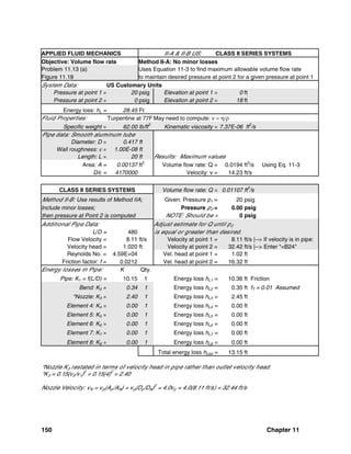 150 Chapter 11
APPLIED FLUID MECHANICS II-A & II-B US: CLASS II SERIES SYSTEMS
Objective: Volume flow rate Method II-A: No minor losses
Problem 11.13 (a) Uses Equation 11-3 to find maximum allowable volume flow rate
Figure 11.18 to maintain desired pressure at point 2 for a given pressure at point 1
System Data: US Customary Units
Pressure at point 1 = 20 psig Elevation at point 1 = 0 ft
Pressure at point 2 = 0 psig Elevation at point 2 = 18 ft
Energy loss: hL = 28.45 Ft
Fluid Properties: Turpentine at 77F May need to compute: ν = η/ρ
Specific weight = 62.00 lb/ft
3
Kinematic viscosity = 7.37E-06 ft
2
/s
Pipe data: Smooth aluminum tube
Diameter: D = 0.417 ft
Wall roughness: ε = 1.00E-08 ft
Length: L = 20 ft Results: Maximum values
Area: A = 0.00137 ft2
Volume flow rate: Q = 0.0194 ft3
/s Using Eq. 11-3
D/ε = 4170000 Velocity: v = 14.23 ft/s
CLASS II SERIES SYSTEMS Volume flow rate: Q = 0.01107 ft
3
/s
Method II-B: Use results of Method IIA; Given: Pressure p1 = 20 psig
Include minor losses; Pressure p2 = 0.00 psig
then pressure at Point 2 is computed NOTE: Should be > 0 psig
Additional Pipe Data: Adjust estimate for Q until p2
L/D = 480 is equal or greater than desired.
Flow Velocity = 8.11 ft/s Velocity at point 1 = 8.11 ft/s |--> If velocity is in pipe:
Velocity head = 1.020 ft Velocity at point 2 = 32.42 ft/s |--> Enter "=B24"
Reynolds No. = 4.59E+04 Vel. head at point 1 = 1.02 ft
Friction factor: f = 0.0212 Vel. head at point 2 = 16.32 ft
Energy losses in Pipe: K Qty.
Pipe: K1 = f(L/D) = 10.15 1 Energy loss hL1 = 10.36 ft Friction
Bend: K2 = 0.34 1 Energy loss hL2 = 0.35 ft fT = 0.01 Assumed
*Nozzle: K3 = 2.40 1 Energy loss hL3 = 2.45 ft
Element 4: K4 = 0.00 1 Energy loss hL4 = 0.00 ft
Element 5: K5 = 0.00 1 Energy loss hL5 = 0.00 ft
Element 6: K6 = 0.00 1 Energy loss hL6 = 0.00 ft
Element 7: K7 = 0.00 1 Energy loss hL7 = 0.00 ft
Element 8: K8 = 0.00 1 Energy loss hL8 = 0.00 ft
Total energy loss hLtot = 13.15 ft
*Nozzle K3 restated in terms of velocity head in pipe rather than outlet velocity head.
*K3 = 0.15(v2/v1)2
= 0.15(4)2
= 2.40
Nozzle Velocity: vN = vp(Ap/AN) = vp(Dp/DN)2
= 4.0vp = 4.0(8.11 ft/s) = 32.44 ft/s
 