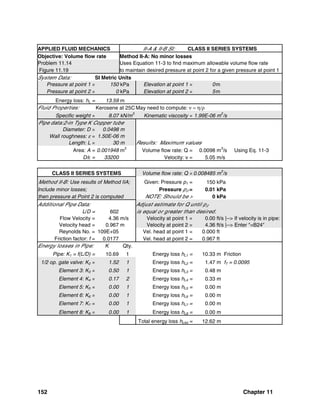 152 Chapter 11
APPLIED FLUID MECHANICS II-A & II-B SI: CLASS II SERIES SYSTEMS
Objective: Volume flow rate Method II-A: No minor losses
Problem 11.14 Uses Equation 11-3 to find maximum allowable volume flow rate
Figure 11.19 to maintain desired pressure at point 2 for a given pressure at point 1
System Data: SI Metric Units
Pressure at point 1 = 150 kPa Elevation at point 1 = 0m
Pressure at point 2 = 0 kPa Elevation at point 2 = 5m
Energy loss: hL = 13.59 m
Fluid Properties: Kerosene at 25C May need to compute: ν = η/ρ
Specific weight = 8.07 kN/m
3
Kinematic viscosity = 1.99E-06 m
2
/s
Pipe data:2-in Type K Copper tube
Diameter: D = 0.0498 m
Wall roughness: ε = 1.50E-06 m
Length: L = 30 m Results: Maximum values
Area: A = 0.001948 m2
Volume flow rate: Q = 0.0098 m3
/s Using Eq. 11-3
D/ε = 33200 Velocity: v = 5.05 m/s
CLASS II SERIES SYSTEMS Volume flow rate: Q = 0.008485 m
3
/s
Method II-B: Use results of Method IIA; Given: Pressure p1 = 150 kPa
Include minor losses; Pressure p2 = 0.01 kPa
then pressure at Point 2 is computed NOTE: Should be > 0 kPa
Additional Pipe Data: Adjust estimate for Q until p2
L/D = 602 is equal or greater than desired.
Flow Velocity = 4.36 m/s Velocity at point 1 = 0.00 ft/s |--> If velocity is in pipe:
Velocity head = 0.967 m Velocity at point 2 = 4.36 ft/s |--> Enter "=B24"
Reynolds No. = 109E+05 Vel. head at point 1 = 0.000 ft
Friction factor: f = 0.0177 Vel. head at point 2 = 0.967 ft
Energy losses in Pipe: K Qty.
Pipe: K1 = f(L/D) = 10.69 1 Energy loss hL1 = 10.33 m Friction
1/2 op. gate valve: K2 = 1.52 1 Energy loss hL2 = 1.47 m fT = 0.0095
Element 3: K3 = 0.50 1 Energy loss hL3 = 0.48 m
Element 4: K4 = 0.17 2 Energy loss hL4 = 0.33 m
Element 5: K5 = 0.00 1 Energy loss hL5 = 0.00 m
Element 6: K6 = 0.00 1 Energy loss hL6 = 0.00 m
Element 7: K7 = 0.00 1 Energy loss hL7 = 0.00 m
Element 8: K8 = 0.00 1 Energy loss hL8 = 0.00 m
Total energy loss hLtot = 12.62 m
 