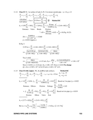 SERIES PIPE LINE SYSTEMS 153
11.14 Class II Pt. 1 at surface of tank A; Pt. 2 in stream outside pipe. υ1 = 0, p2 = 0
2 2 2
1 1 2 2 1 2
1 2 1 2: ( )
2 2 2
L L
p p p
z h z z z h
g g g
υ υ υ
γ γ γ
+ + − = + + + − = +
2
3
150 kN/m
5 m =
8.07 kN/m
−
2
2
13.59 m
2
Lh
g
υ
= + I Method IIC
hL =
2 2 2 2 2
2 2 2 2 230 mm
0.50 160 2(18) (2.46 602 )
2 2 2 0.0498 m 2 2
T Tf f f f
g g g g g
υ υ υ υ υ
+ + + = +
Entrance Valve Bends Friction
⎣ r/D =
300 mm
= 6.02 =18 (Fig.10.23)
49.8 mm
eL
D
→
D/ε = 6
0.0498 m
1.5 10 m−
×
= 33200
fT = 0.010 (Approx.)
In Eq. I:
13.59 m =
2 2 2
2 2 2
(2.46 602 ) (3.46 602 )
2 2 2
f f
g g g
υ υ υ
+ + = +
υ =
2 (13.59 m) 2(9.81)(13.59) 266.6
3.46 602 3.46 602 3.46 602
g
f f f
= =
+ + +
Try f = 0.02
υ =
266.6
3.46 602(0.02)+
= 4.15 m/s; NR = 3
(4.15)(0.0498)(823)
1.64 10
Dυ ρ
η −
=
×
= 1.04 × 105
New f = 0.018; υ = 4.32 m/s; NR = 1.08 × 105
; New f = 0.018 No change
Q = Aυ = (1.945 × 10-3
m2
)(4.32 m/s) = 8.40 × 10-3
m3
/s
11.15 Class II with 2 pipes: Pts. A and B at tank surfaces. Method IIC
2 2
A A B B
A B
2 2
L
p p
z h z
g g
υ υ
γ γ
+ + − = + + : zA − zB = hL = 10 m: A B
A B
0
0
p p
υ υ
= =
= =
────────
hL =
2 2 2 2
3 3 3 3
3 3
55
1.0 2(30) 0.45
2 2 0.08432 2 2
Tf f
g g g g
υ υ υ υ ⎫
+ + + ⎬
⎭
Based on 3-in pipe; f3T = 0.022
Entrance Elbows Friction Enlarge. 2
1
0.156
1.85
0.0843
D
D
= =
+
2 2 2 2
6 6 6 6
6 6 6
30
30 45 1.0
0.156 2 2 2 2
T Tf f f
g g g g
υ υ υ υ ⎫
+ + + ⎬
⎭
Based on 6-in pipe; f6T = 0.019
Friction Elbow Valve Exit
────────
hL = (2.77 + 652f3)
2 2
63
6
(2.43 192 )
2 2
f
g g
υ υ+ +
But υ3 = υ6
2 2
6 6
6 6
3 3
0.156
0.0843
A D
= =
A D
υ υ
⎛ ⎞ ⎛ ⎞
⎜ ⎟ ⎜ ⎟
⎝ ⎠⎝ ⎠
= 3.42υ6; 2 2
3 611.73=υ υ
 