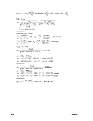 154 Chapter 11
hL = (2.77 + 652f3)
2 2 2
6 6 6
6 3 6
11.73
(2.43 192 ) (34.9 7646 192 )
2 2 2
f f f
g g g
υ υ υ
+ + = + +
────────
Solve for υ6
υ6 =
3 6 3 6
2 2(9.81)(10)
(34.9 7646 192 ) 34.9 7646 192
Lgh
f f f f
=
+ + + +
=
3 6
196.2
34.6 7646 192f f+ +
────────
Iterate for both f3 and f6:
3
53 3 3 3
34 7
(0.0843)0.0843 m
703: 1.29 10 ( )
1.2 10 m 6.56 10
R
D D
N
υ υ
υ
ε ν− −
= = = = = ×
× ×
6
56 6 6 6
64 7
(0.156)0.1560
1300: 2.38 10 ( )
1.2 10 6.56 10
R
D D
N
υ υ
υ
ε ν− −
= = = = = ×
× ×
────────
Try f3 = f6 = 0.02
υ6 =
196.2
34.9 7646(0.02) 192(0.02)+ +
= 1.012 m/s
υ3 = 3.42υ6 = 3.46 m/s
3
5 5
1.29 10 (3.46) 4.46 10RN = × = × → New f3 = 0.0195
6
5 5
2.38 10 (1.012) 2.41 10RN = × = × → New f6 = 0.020
────────
υ6 =
196.2
34.9 7646(0.0195) 192(0.02)+ +
= 1.022 m/s
υ3 = 3.42υ6 = 3.50 m/s
3RN = 1.29 × 105
(3.50) = 4.20 × 105
→ f3 = 0.0195 No change
6RN = 2.38 × 105
(1.02) = 2.43 × 105
→ f6 = 0.020 No change
────────
Q = A6υ6 =
2
(0.156 m)
4
π
× 1.02 m/s = 1.95 × 10−2
m3
/s
 