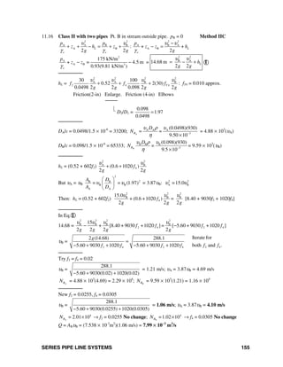SERIES PIPE LINE SYSTEMS 155
11.16 Class II with two pipes Pt. B in stream outside pipe. pB = 0 Method IIC
2 2 2 2
A A B B A B A
A B A B: + +
2 2 2
L L
o o o
p p p
z h z z z h
g g g
υ υ υ υ
γ γ γ
−
+ + − = + + − =
2
A
A B 3
175 kN/m
+ = 4.5 m
0.93(9.81 kN/m )o
p
z z
γ
− − =
2 2
B A
14.68 m
2 2
Lh
g g
υ υ
= − + I
────────
hL =
2 2 2 2
A A B B
2 4 4
30 100
0.52 2(30)
0.0498 2 2 0.098 2 2
Tf f f
g g g g
υ υ υ υ
+ + + : fT4 = 0.010 approx.
Friction(2-in) Enlarge. Friction (4-in) Elbows
────
⎣
D2/D1 =
0.098
1.97
0.0498
=
────────
DA/ε = 0.0498/1.5 × 10-6
= 33200; A
A A A
3
(0.0498)(930)
= =
9.50 10
R
D
N
υ ρ υ
η −
×
= 4.88 × 103
(υA)
DB/ε = 0.098/1.5 × 10-6
= 65333; B B B
3
(0.098)(930)
=
9.5 10BR
D
N
υ ρ υ
η −
×
= 9.59 × 103
(υB)
────────
hL = (0.52 + 602f2)
2 2
A B
4(0.6 1020 )
2 2
f
g g
υ υ
+ +
But υA = υB
2
2B B
B B
A A
= = (1.97)
A D
A D
υ υ
⎛ ⎞
⎜ ⎟
⎝ ⎠
= 3.87υB: 2 2
A B=15.0υ υ
Then: hL = (0.52 + 602f2)
2 2 2
B B B
4
15.0
+ (0.6 +1020 ) =
2 2 2
f
g g g
υ υ υ
[8.40 + 9030f2 + 1020f4]
────────
In Eq. I
14.68 =
2 2 2 2
B B B B
2 4 2 4
15
+ [8.40 + 9030 +1020 ]= [ 5.60 + 9030 +1020 ]
2 2 2 2
f f f f
g g g g
υ υ υ υ
− −
υB =
2 4 2 4
2 (14.68) 288.1
5.60 9030 1020 5.60 9030 1020
g
f f f f
=
− + + − + + 2 4
Iterate for
both andf f .
────────
Try f2 = f4 = 0.02
υB =
288.1
5.60 9030(0.02) 1020(0.02)− + +
= 1.21 m/s; υA = 3.87υB = 4.69 m/s
ARN = 4.88 × 103
(4.69) = 2.29 × 104
; BRN = 9.59 × 103
(1.21) = 1.16 × 104
────────
New f2 = 0.0255, f4 = 0.0305
υB =
288.1
5.60 9030(0.0255) 1020(0.0305)− + +
= 1.06 m/s; υA = 3.87υB = 4.10 m/s
A
4
= 2.01 10RN × → f2 = 0.0255 No change; B
4
=1.02 10RN × → f4 = 0.0305 No change
Q = ABυB = (7.538 × 10-3
m2
)(1.06 m/s) = 7.99 × 10−3
m3
/s
 