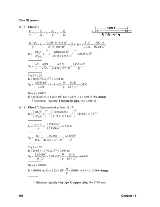 156 Chapter 11
Class III systems
11.17 Class III
2 2
1 1 2 2
1 2
2 2
L
p p
z h z
g g
υ υ
γ γ
+ + − = + +
3 2 2 2
1 2
2 2 2 4
10.0 lb ft 144 in 16
= 23.61ft =
in (61.0 lb) ft 2 2
L
p p L fLQ
= h = f
D g D g D
υ
γ π
− ⋅
=
D =
0.2 0.22 2
0.2
2 2
8 8(1000)(0.5)
(0.267 )
(32.2)(23.61)L
LQ
f f f
ghπ π
= =
────────
NR =
5
2 6
4 4(0.5) 1.453 10
(4.38 10 )
D QD
D D D
υ
ν π ν π −
×
= = =
×
────────
Try f = 0.02
D = [0.267(0.02)]0.2
= 0.351 ft;
NR =
5
5
4
1.453 10 0.351
4.14 10 ; 2330
0.351 1.5 10
D
ε −
×
= × = =
×
────────
New f = 0.0175
D = 0.342 ft; NR = 4.25 × 105
; D/ε = 2279 → f = 0.0175 No change
⎣ Minimum Specify: 5-in Sch. 80 pipe, D = 0.4011 ft
11.18 Class III Same method as Prob. 11.17.
D =
0.2 0.22 2
0.24
2 2
8 8(30)(0.06)
[5.67 10 ]
(9.81)(15.74)L
LQ
f f f
ghπ π
−⎡ ⎤ ⎡ ⎤
= = ×⎢ ⎥ ⎢ ⎥
⎣ ⎦⎣ ⎦
────────
hL =
2
1 2
3
150 kN/m
=15.74 m
9.53 kN/m
p p
=
γ
−
────────
NR =
5
7
4 4(0.06) 2.12 10
(3.60 10 )
Q
D D Dπν π −
×
= =
×
────────
Try f = 0.02
D = [5.67 × 10-4
(0.02)]0.2
= 0.103 m;
NR =
5
6
6
2.12 10 0.103
2.07 10 ; 68400
0.103 1.5 10
D
ε −
×
= × = =
×
────────
New f = 0.0105
D = 0.0901 m; NR = 2.35 × 106
; 60100
D
ε
= → f = 0.0105 No change
──────
⎣ Minimum Specify 4-in type K copper tube; D = 97.97 mm
 