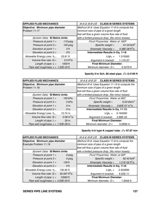 SERIES PIPE LINE SYSTEMS 157
APPLIED FLUID MECHANICS III-A & III-B US: CLASS III SERIES SYSTEMS
Objective: Minimum pipe diameter Method III-A: Uses Equation 11-8 to compute the
Problem 11.17 minimum size of pipe of a given length
that will flow a given volume flow rate of fluid
System Data: SI Metric Units with a limited pressure drop. (No minor losses)
Pressure at point 1 = 110 psig Fluid Properties: Water at 160F
Pressure at point 2 = 100 psig Specific weight = 61.00 lb/ft3
Elevation at point 1 = 0 ft Kinematic Viscosity = 4.38E-06 ft2
/s
Elevation at point 2 = 0 ft Intermediate Results in Eq. 11-8:
Allowable Energy Loss: hL = 23.61 ft L/ghL = 1.315562
Volume flow rate: Q = 0.5 ft3
/s Argument in bracket: 1.11E-07
Length of pipe: L = 1000 ft Final Minimum Diameter:
Pipe wall roughness: ε = 1.50E-04 ft Minimum diameter: D = 0.3479 ft
Specify 5-in Sch. 80 steel pipe; D = 0.4100 ft
APPLIED FLUID MECHANICS III-A & III-B SI: CLASS III SERIES SYSTEMS
Objective: Minimum pipe diameter Method III-A: Uses Equation 11-13 to compute the
Problem 11.18 minimum size of pipe of a given length
that will flow a given volume flow rate of fluid
System Data: SI Metric Units with a limited pressure drop. (No minor losses)
Pressure at point 1 = 150 kPa Fluid Properties: Water at 80C
Pressure at point 2 = 0 kPa Specific weight = 9.53 kN/m3
Elevation at point 1 = 0 m Kinematic Viscosity = 3.60E-07 m2
/s
Elevation at point 2 = 0 m Intermediate Results in Eq. 11-13:
Allowable Energy Loss: hL = 15.74 m L/ghL = 0.194292
Volume flow rate: Q = 0.06 m3
/s Argument in bracket: 2.89E-22
Length of pipe: L = 30 m Final Minimum Diameter:
Pipe wall roughness: ε = 1.50E-06 m Minimum diameter: D = 0.0908 m
Specify 4-in type K copper tube: D = 97.97 mm
APPLIED FLUID MECHANICS III-A & III-B US: CLASS III SERIES SYSTEMS
Objective: Minimum pipe diameter Method III-A: Uses Equation 11-8 to compute the
Example Problem 11.19 minimum size of pipe of a given length
that will flow a given volume flow rate of fluid
System Data: SI Metric Units with a limited pressure drop. (No minor losses)
Pressure at point 1 = 0 psig Fluid Properties: Water at 60F
Pressure at point 2 = 0 psig Specific weight = 62.40 lb/ft3
Elevation at point 1 = 130 ft Kinematic Viscosity = 1.21E-05 ft2
/s
Elevation at point 2 = 0 ft Intermediate Results in Eq. 11-8:
Allowable Energy Loss: hL = 130.00 ft L/ghL = 2.522695
Volume flow rate: Q = 30.067 ft3
/s Argument in bracket: 6.22E-11
Length of pipe: L = 10560 ft Final Minimum Diameter:
Pipe wall roughness: ε = 4.00E-04 ft Minimum diameter: D = 1.9556 ft
 