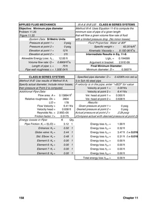 158 Chapter 11
APPLIED FLUID MECHANICS III-A & III-B US: CLASS III SERIES SYSTEMS
Objective: Minimum pipe diameter Method III-A: Uses Equation 11-8 to compute the
Problem 11.20 minimum size of pipe of a given length
Figure 11.22 that will flow a given volume flow rate of fluid
System Data: SI Metric Units with a limited pressure drop. (No minor losses)
Pressure at point 1 = 0 psig Fluid Properties: Water at 80F
Pressure at point 2 = 0 psig Specific weight = 62.20 lb/ft3
Elevation at point 1 = 12 ft Kinematic Viscosity = 9.15E-06 ft2
/s
Elevation at point 2 = 0 ft Intermediate Results in Eq. 11-8:
Allowable Energy Loss: hL = 12.00 ft L/ghL = 0.194099
Volume flow rate: Q = 0.8909 ft3
/s Argument in bracket: 2.91E-09
Length of pipe: L = 75 ft Final Minimum Diameter:
Pipe wall roughness: ε = 1.50E-04 ft Minimum diameter: D = 0.3007ft
CLASS III SERIES SYSTEMS Specified pipe diameter: D = 0.4206ft-min std sz
Method III-B: Use results of Method III-A; 5-in Sch 40 steel pipe
Specify actual diameter; Include minor losses; If velocity is in the pipe, enter "=B23" for value
then pressure at Point 2 is computed. Velocity at point 1 = 0.00 ft/s
Additional Pipe Data: Velocity at point 2 = 6.41 ft/s
Flow area: A = 0.13894 ft2
Vel. head at point 1 = 0.000 ft
Relative roughness: D/ε = 2804 Vel. head at point 2 = 0.638 ft
L/D = 178 Results:
Flow Velocity = 6.41 ft/s Given pressure at point 1 = 0 psig
Velocity head = 0.638 ft Desired pressure at point 2 = 0 psig
Reynolds No. = 2.95E+05 Actual pressure at point 2 = 2.28 psig
Friction factor: f = 0.0175 (Compare actual with desired pressure at point 2)
Energy losses in Pipe: K Qty.
Pipe Friction: K1 = f(L/D) = 3.12 1 Energy loss hL1 = 1.99 ft
Entrance: K2 = 0.50 1 Energy loss hL2 = 0.32 ft
Globe valve: K3 = 5.44 1 Energy loss hL3 = 3.47 ft fT = 0.016
Std. Elbow: K4 = 0.48 1 Energy loss hL4 = 0.31 ft fT = 0.016
Element 5: K5 = 0.00 1 Energy loss hL5 = 0.00 ft
Element 6: K6 = 0.00 1 Energy loss hL6 = 0.00 ft
Element 7: K7 = 0.00 1 Energy loss hL7 = 0.00 ft
Element 8: K8 = 0.00 1 Energy loss hL8 = 0.00 ft
Total energy loss hLtot = 6.09 ft
 