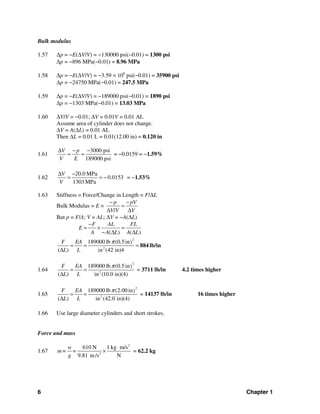6 Chapter 1
Bulk modulus
1.57 Δp = −E(ΔV/V) = −130000 psi(−0.01) = 1300 psi
Δp = −896 MPa(−0.01) = 8.96 MPa
1.58 Δp = −E(ΔV/V) = −3.59 × 106
psi(−0.01) = 35900 psi
Δp = −24750 MPa(−0.01) = 247.5 MPa
1.59 Δp = −E(ΔV/V) = −189000 psi(−0.01) = 1890 psi
Δp = −1303 MPa(−0.01) = 13.03 MPa
1.60 ΔV/V = −0.01; ΔV = 0.01V = 0.01 AL
Assume area of cylinder does not change.
ΔV = A(ΔL) = 0.01 AL
Then ΔL = 0.01 L = 0.01(12.00 in) = 0.120 in
1.61
3000 psi
189000 psi
V p
V E
Δ − −
= = = −0.0159 = −1.59%
1.62
20.0 MPa
0.0153
1303 MPa
V
V
Δ −
= = − = −1.53%
1.63 Stiffness = Force/Change in Length = F/ΔL
Bulk Modulus = E =
/
p pV
V V V
− −
=
Δ Δ
But p = F/A; V = AL; ΔV = −A(ΔL)
2
2
( ) ( )
189000 lb (0.5in)
( ) in (42 in)4
F AL FL
E
A A L A L
F EA
L L
π
−
= × =
− Δ Δ
= = =
Δ
884 lb/in
1.64
2
2
189000 lb (0.5in)
( ) in (10.0 in)(4)
F EA
L L
π
= =
Δ
= 3711 lb/in 4.2 times higher
1.65
2
2
189000 lb (2.00 in)
( ) in (42.0 in)(4)
F EA
L L
π
= =
Δ
= 14137 lb/in 16 times higher
1.66 Use large diameter cylinders and short strokes.
Force and mass
1.67
2
2
610 N 1 kg m/s
9.81 m/s N
w
m= =
g
⋅
× = 62.2 kg
 