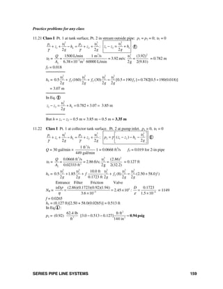 SERIES PIPE LINE SYSTEMS 159
Practice problems for any class
11.21 Class I Pt. 1 at tank surface, Pt. 2 in stream outside pipe: p1 = p2 = 0; υ1 = 0
2 2
1 1 2 2
1 2 :
2 2
L
p p
z h z
g g
υ υ
γ γ
+ + − = + +
2
2
1 2
2
Lz z = + h
g
υ
− I
υ2 =
23 2
2
3 2
2
1500 L/min 1 m /s (3.92)
= 3.92 m/s: =
6.38 10 m 60000 L/min 2g 2(9.81)
Q
=
A
υ
−
×
= 0.782 m
fT = 0.018
────────
hL =
2 2 2 2
2 2 2 2
0.5 (160) (30) [0.5 190 ] 0.782[0.5 190(0.018)]
2 2 2 2
T T Tf f f
g g g g
υ υ υ υ
+ + = + = +
= 3.07 m
────────
In Eq. I
2
2
1 2 0.782 3.07 3.85 m
2
Lz z h
g
υ
− = + = + =
────────
But h = z1 − z2 − 0.5 m = 3.85 m − 0.5 m = 3.35 m
11.22 Class I Pt. 1 at collector tank surface. Pt. 2 at pump inlet. p1 = 0, υ1 = 0
2 2
1 1 2 2
1 2 :
2 2
L
p p
z h z
g g
υ υ
γ γ
+ + − = + +
2
2
2 1 2( )
2
Lp z z h
g
υ
γ
⎡ ⎤
= − − −⎢ ⎥
⎣ ⎦
I
Q = 30 gal/min ×
3
1 ft /s
449 gal/min
1 = 0.0668 ft3
/s fT = 0.019 for 2-in pipe
υ2 =
23 2
2
2
2
0.0668 ft /s (2.86)
= 2.86 ft/s; =
0.02333 ft 2g 2(32.2)
Q
=
A
υ
= 0.127 ft
hL =
2 2 2 2 2
2 2 2 2 210.0 ft
0.5 1.85 (8) (2.50 58.0 )
2 2 0.1723 ft 2 2 2
Tf f f
g g g g g
υ υ υ υ υ
+ + + = +
Entrance Filter Friction Valve
NR = 4
5 4
(2.86)(0.1723)(0.92)(1.94) 0.1723
2.45 10 :
3.6 10 1.5 10
D Dυ ρ
η ε− −
= = × =
× ×
= 1149
f = 0.0265
hL = (0.127 ft)[2.50 + 58.0(0.0265)] = 0.513 ft
In Eq. I :
p2 =
2
3 2
62.4 lb ft ft
(0.92) [3.0 0.513 0.127]
ft 144 in
− − = 0.94 psig
 