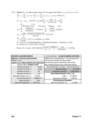 160 Chapter 11
11.23 Class I Pt. 1 at collector tank surface; Pt. 3 at upper tank surface. p1 = p3 = 0, υ1 = υ3 = 0
22
3 31 1
1 A 3 A 3 1: = ( ) + =19.0 ft +
2 2
L L L
pp
z h h z h z z h h
g g
υυ
γ γ
+ + − + = + + −
hL = suct. disch.
2 22
218 ft
+ = 0.513ft + (100) + +1.0
2g 0.115 ft 2g 2g
d d
L L dT dh h f f
υ υυ
⎣From Prob. 11.22⎦ Ch. valve Friction Exit
υd =
33 2
2
0.0668 ft /s (6.43)
6.43 ft/s:
0.01039 ft 2 2(32.2)
d
d
Q
A g
υ
= = = = 0.642 ft
4
5
(6.43)(0.115)(0.92)(1.94)
3.67 10 :
3.6 10d
d
R
D
N
υ ρ
η −
= = = ×
×
4
0.115
1.5 10
D
ε −
=
×
= 767 → f = 0.0265; fdT = 0.022
hL = 0.513 ft + (0.022)(100)(0.642) + (0.0265)(157)(0.642) + 1.0(0.642) = 5.24 ft
hA = 19.0 ft + hL = 19.0 + 5.24 = 24.24 ft
Power = PA = hAγQ = (24.24 ft)(0.92)
3
3
62.4 0.0668 ft 1 hp
ft s 550 ft-lb/s
lb ⎛ ⎞⎛ ⎞
⎜ ⎟⎜ ⎟
⎝ ⎠⎝ ⎠
2 = 0.169 hp
APPLIED FLUID MECHANICS III-A & III-B US: CLASS III SERIES SYSTEMS
Objective: Minimum pipe diameter Method III-A: Uses Equation 11-8 to compute the
Problem 11.24 minimum size of pipe of a given length
Figure 11.24 – Return System from upper tank that will flow a given volume flow rate of fluid
System Data: SI Metric Units with a limited pressure drop. (No minor losses)
Pressure at point 1 = 0 psig Fluid Properties: Coolant – Given properties
Pressure at point 2 = 0 psig Specific weight = 57.41lb/ft3
Elevation at point 1 = 9 ft Kinematic Viscosity = 2.02E-05ft2
/s
Elevation at point 2 = 0 ft Intermediate Results in Eq. 11-8:
Allowable Energy Loss: hL = 12.00 ft L/ghL = 0.134576
Volume flow rate: Q = 0.-6682 ft3
/s Argument in bracket: 1.37E-09
Length of pipe: L = 39 ft Final Minimum Diameter:
Pipe wall roughness: ε = 1.50E-04 ft Minimum diameter: D = 0.1059ft
 