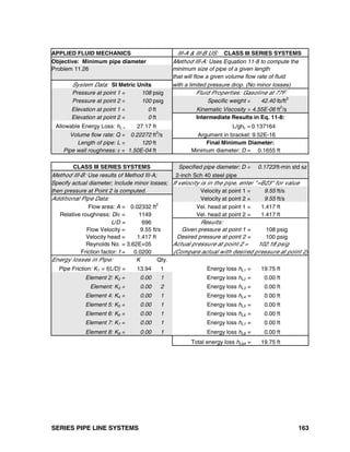 SERIES PIPE LINE SYSTEMS 163
APPLIED FLUID MECHANICS III-A & III-B US: CLASS III SERIES SYSTEMS
Objective: Minimum pipe diameter Method III-A: Uses Equation 11-8 to compute the
Problem 11.26 minimum size of pipe of a given length
that will flow a given volume flow rate of fluid
System Data: SI Metric Units with a limited pressure drop. (No minor losses)
Pressure at point 1 = 108 psig Fluid Properties: Gasoline at 77F
Pressure at point 2 = 100 psig Specific weight = 42.40 lb/ft3
Elevation at point 1 = 0 ft Kinematic Viscosity = 4.55E-06 ft2
/s
Elevation at point 2 = 0 ft Intermediate Results in Eq. 11-8:
Allowable Energy Loss: hL = 27.17 ft L/ghL = 0.137164
Volume flow rate: Q = 0.22272 ft3
/s Argument in bracket: 9.52E-16
Length of pipe: L = 120 ft Final Minimum Diameter:
Pipe wall roughness: ε = 1.50E-04 ft Minimum diameter: D = 0.1655 ft
CLASS III SERIES SYSTEMS Specified pipe diameter: D = 0.1723ft-min std sz
Method III-B: Use results of Method III-A; 2-inch Sch 40 steel pipe
Specify actual diameter; Include minor losses; If velocity is in the pipe, enter "=B23" for value
then pressure at Point 2 is computed. Velocity at point 1 = 9.55 ft/s
Additional Pipe Data: Velocity at point 2 = 9.55 ft/s
Flow area: A = 0.02332 ft2
Vel. head at point 1 = 1.417 ft
Relative roughness: D/ε = 1149 Vel. head at point 2 = 1.417 ft
L/D = 696 Results:
Flow Velocity = 9.55 ft/s Given pressure at point 1 = 108 psig
Velocity head = 1.417 ft Desired pressure at point 2 = 100 psig
Reynolds No. = 3.62E+05 Actual pressure at point 2 = 102.18 psig
Friction factor: f = 0.0200 (Compare actual with desired pressure at point 2)
Energy losses in Pipe: K Qty.
Pipe Friction: K1 = f(L/D) = 13.94 1 Energy loss hL1 = 19.75 ft
Element 2: K2 = 0.00 1 Energy loss hL2 = 0.00 ft
Element: K3 = 0.00 2 Energy loss hL3 = 0.00 ft
Element 4: K4 = 0.00 1 Energy loss hL4 = 0.00 ft
Element 5: K5 = 0.00 1 Energy loss hL5 = 0.00 ft
Element 6: K6 = 0.00 1 Energy loss hL6 = 0.00 ft
Element 7: K7 = 0.00 1 Energy loss hL7 = 0.00 ft
Element 8: K8 = 0.00 1 Energy loss hL8 = 0.00 ft
Total energy loss hLtot = 19.75 ft
 