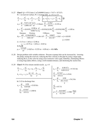 164 Chapter 11
11.27 Class I Q = 475 L/min (1 m3
/s/60000 L/min) = 7.917 × 10-3
m3
/s
Pt. 1 at reservoir surface; Pt. 2 at pump inlet. p1 = 0, υ1 = 0
2 2
1 1 1 2
1 2 :
2 2
L
p p
z h z
g g
υ υ
γ γ
+ + − = + +
2
2
2 1 2( )
2
Lp z z h
g
υ
γ
⎡ ⎤
= − − −⎢ ⎥
⎣ ⎦
I
υ2 =
23 3 2
2
3 2
7.917 10 m /s (2.56)
2.56m/s: 0.335 m
3.090 10 m 2 2(9.81)
Q
A g
υ−
−
×
= = = =
×
hL =
2 2 2 2
2 2 2 212.90 m
(0.0195) (0.018)(2)(30) (0.018)(340)
2 0.0627 m 2 2 2g g g g
υ υ υ υ
+ + + = 4.09 m
Entrance Friction 2 Elbows Valve
NR = 5
7 5
(2.56)(0.0627) 0.0627
4.46 10 : 1363
3.60 10 4.6 10
D Dυ
ν ε− −
− = × = =
× ×
→ f = 0.0195
fT = 0.018
L = 11.5 m + 1.40 m = 12.90 m
z1 − z2 = 0.75 m − 1.40 m = −0.65 m
In Eq. I
p2 = 3
9.53 kN
m
[−0.65 m − 0.335 m − 4.09 m] = −48.4 kPa
11.28 Design problem with variable solutions: Pressure at pump inlet can be increased by: lowering
the pump, raising the reservoir, reducing the flow velocity in the pipe by using a larger pipe,
reducing the hL in the valve by using a less restrictive valve (gate, butterfly), eliminating elbows
or using long-radius elbows, using a well-rounded entrance, and shortening the suction line.
11.29 Class I Pt. B in stream outside nozzle. pB = 0
2 2
A A B B
A A B
2 2
B A A
A B A
2 2
= ( ) +
2
L
L
p p
z h h z
g g
p
h z z h
g
υ υ
γ γ
υ υ
γ
+ + − + = + +
−
− − +
In 2 1/2-in discharge line:
22
0.50
15.03ft/s
0.03326
(15.03)
3.509 ft
2 2(32.2)
d
d
d
Q
A
g
υ
υ
= = =
= =
3
A 2
2 2
A
B 2
2
B
3
2 3
0.50 ft /s
9.743 ft/s
0.05132 ft
(9.743)
= ft =1.474 ft
2g 2(32.2)
0.50
= 54.2 ft/s
(1.3/12)
4
= 45.7 ft
2
64.0 lb/ft slugs
1.988
32.2 ft/s ft
A
B
Q
A
Q
A
g
g
υ
υ
υ
π
υ
γ
ρ
= = =
= =
= = =
 