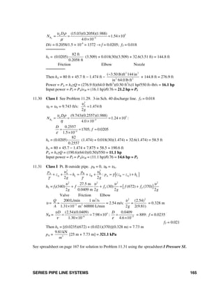 SERIES PIPE LINE SYSTEMS 165
5
5
(15.03)(0.2058)(1.988)
1.54 10
4.0 10d
d
R
D
N =
υ ρ
μ −
= = ×
×
D/ε = 0.2058/1.5 × 10-4
= 1372 → f = 0.0205; fT = 0.018
────────
hL =
82 ft
(0.0205)
0.2058 ft
(3.509) + 0.018(30)(3.509) + 32.6(3.51 ft) = 144.8 ft
Friction Elbow Nozzle
────────
Then hA = 80 ft + 45.7 ft − 1.474 ft −
3 2
2 2
( 3.50 lb)ft 144 in
in 64.0 lb ft
−
+ 144.8 ft = 276.9 ft
Power = PA = hAγQ = (276.9 ft)(64.0 lb/ft3
)(0.50 ft3
/s)1 hp/550 ft−lb/s = 16.1 hp
Input power = PI = PA/eM = (16.1 hp)/0.76 = 21.2 hp = PI
11.30 Class I See Problem 11.29. 3-in Sch. 40 discharge line. fT = 0.018
υd = υA = 9.743 ft/s:
3
1.474 ft
2
d
g
υ
=
5
5
(9.743)(0.2557)(1.988)
1.24 10 :
4.0 10d
d
R
D
N
υ ρ
η −
= = = ×
×
4
0.2557
1705; 0.0205
1.5 10
D
f
ε −
= = =
×
hL = (0.0205)
82
0.2557
(1.474) + 0.018(30)(1.474) + 32.6(1.474) = 58.5 ft
hA = 80 + 45.7 − 1.474 + 7.875 + 58.5 = 190.6 ft
PA = hAγQ = (190.6)(64.0)(0.50)/550 = 11.1 hp
Input power = PI = PA/eM = (11.1 hp)/0.76 = 14.6 hp = PI
11.31 Class I Pt. B outside pipe. pB = 0, υB = υA.
[ ]
2 2
A A B B
A B A B A: ( )
2 2
L L
p p
z h z p z z h
g g
υ υ
γ
γ γ
+ + − = + + = − +
hL = fT(340) [ ]
2 2 2 2
27.5 m
(30) (672) (370)
2 0.0409 m 2 2 2
T Tf f f f
g g g g
υ υ υ υ
+ + = +
Valve Friction Elbow
υ =
3 2 2
3 2
200 L/min 1 m /s (2.54)
= 2.54 m/s: =
1.31 10 m 60000 L/min 2g 2(9.81)
Q
=
A
υ
−
×
= 0.328 m
NR = 4
6 5
(2.54)(0.0409) 0.0409
7.98 10 :
1.30 10 4.6 10
D Dυ
ν ε− −
= = × =
× ×
= 889: f = 0.0235
fT = 0.021
Then hL = [(0.0235)(672) + (0.021)(370)](0.328 m) = 7.73 m
pA = 3
9.81kN
m
[25 m + 7.73 m] = 321.1 kPa
See spreadsheet on page 167 for solution to Problem 11.31 using the spreadsheet I Pressure SI.
 