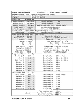 SERIES PIPE LINE SYSTEMS 167
APPLIED FLUID MECHANICS I Pressure SI: CLASS I SERIES SYSTEMS
Objective: Pressure: Point 2 Reference points for the energy equation:
Problem 11.31 Pt. 1:In pipe at Point A
Fig. 11.27 Pt. 2:In pipe at Point B
System Data: SI Metric Units
Volume flow rate: Q = 3.33E-03 m
3
/s Elevation at point 1 = 0 m
Pressure at point 1 = 320.58 kPa Elevation at point 2 = 25 m
Pressure at point 2 = 0.00 kPa If Ref. pt. is in pipe: Set v1 "= B20" OR Set v2 "= E20"
Velocity at point 1 = 2.537 m/s --> Vel head at point 1 =0.328084 m
Velocity at point 2 = 2.537 m/s --> Vel head at point 2 =0.328084 m
Fluid Properties: Water at 10C May need to compute: ν = η/ρ
Specific weight = 9.81 kN/m
3
Kinematic viscosity = 1.30E-06 m
2
/s
Pipe 1: 1 1/2-in Sch 40 steel pipe Pipe 2: None
Diameter: D = 0.0409 M Diameter: D = 0.09797 m
Wall roughness: ε = 4.60E-05 m Wall roughness: ε = 1.50E-06 m See Table 8.2
Length: L = 27.5 m Length: L = 0 m
Area: A = 1.31E-03 m2
Area: A = 7.54E-03 m2
[A = πD2
/4]
D/ε = 889 D/ε = 65313 Relative roughness
L/D = 672 L/D = 0
Flow Velocity = 2.537 m/s Flow Velocity = 0.4422 m/s [v = Q/A]
Velocity head =0.328084 m Velocity head = 0.0100 m
Reynolds No. =7.98E+04 Reynolds No. =3.33E+04 [NR = vD/ν]
Friction factor: f = 0.0233 Friction factor: f = 0.0228 Using Eq. 8-7
Energy losses-Pipe 1: K Qty.
Pipe: K1 = f(L/D) = 15.64 1 Energy loss hL1 = 5.13 m Friction
Elbow: K2 = 0.63 1 Energy loss hL2 = 0.21 m (fT = 0.021)
Globe Valve: K3 = 7.14 1 Energy loss hL3 = 2.34 m (fT = 0.021)
Element 4: K4 = 0.00 1 Energy loss hL4 = 0.00 m
Element 5: K5 = 0.00 1 Energy loss hL5 = 0.00 m
Element 6: K6 = 0.00 1 Energy loss hL6 = 0.00 m
Element 7: K7 = 0.00 1 Energy loss hL7 = 0.00 m
Element 8: K8 = 0.00 1 Energy loss hL8 = 0.00 m
Energy losses-Pipe 2: K Qty.
Pipe: K1 = f(L/D) = 0.00 1 Energy loss hL1 = 0.00 m Friction
Element 2: K2 = 0.00 1 Energy loss hL2 = 0.00 m
Element 3: K3 = 0.00 1 Energy loss hL3 = 0.00 m
Element 4: K4 = 0.00 1 Energy loss hL4 = 0.00 m
Element 5: K5 = 0.00 1 Energy loss hL5 = 0.00 m
Element 6: K6 = 0.00 1 Energy loss hL6 = 0.00 m
Element 7: K7 = 0.00 1 Energy loss hL7 = 0.00 m
Element 8: K8 = 0.00 1 Energy loss hL8 = 0.00 m
Total energy loss hLtot = 7.68 m
Results: Total change in pressure = -320.58 kPa
Pressure at target point: 320.58 kPa
 