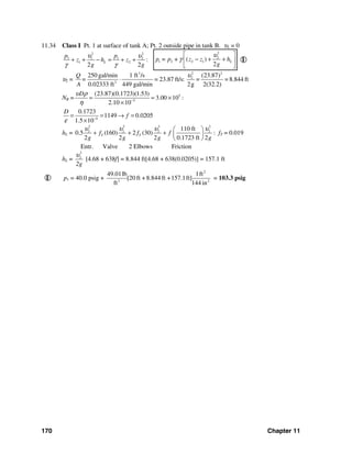 170 Chapter 11
11.34 Class I Pt. 1 at surface of tank A; Pt. 2 outside pipe in tank B. υ1 = 0
2 2
1 1 1 2
1 2 :
2 2
L
p p
z h z
g g
υ υ
γ γ
+ + − = + +
2
2
1 2 2 1( )
2
Lp = p + z z h
g
υ
γ
⎡ ⎤
− + +⎢ ⎥
⎣ ⎦
I
υ2 =
23 2
2
2
250 gal/min 1 ft /s (23.87)
= 23.87 ft/s: = = 8.844 ft
0.02333 ft 449 gal/min 2g 2(32.2)
Q
=
A
υ
⋅
NR = 5
5
(23.87)(0.1723)(1.53)
3.00 10 :
2.10 10
Dυ ρ
η −
= = ×
×
4
0.1723
1149 0.0205
1.5 10
D
f
ε −
= = → =
×
hL =
2 2 2 2
2 2 2 2110 ft
0.5 (160) 2 (30)
2 2 2 0.1723 ft 2
T Tf f f
g g g g
υ υ υ υ⎛ ⎞
+ + + ⎜ ⎟
⎝ ⎠
: fT = 0.019
Entr. Valve 2 Elbows Friction
hL =
2
2
2g
υ
[4.68 + 638f] = 8.844 ft[4.68 + 638(0.0205)] = 157.1 ft
I p1 = 40.0 psig +
2
3 2
49.01lb 1ft
[20 ft + 8.844 ft +157.1ft]
ft 144 in
= 103.3 psig
 