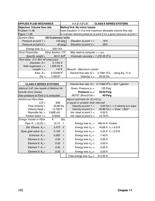 172 Chapter 11
APPLIED FLUID MECHANICS II-A & II-B US: CLASS II SERIES SYSTEMS
Objective: Volume flow rate Method II-A: No minor losses
Problem 11.36 Uses Equation 11-3 to find maximum allowable volume flow rate
Figure 11.28 to maintain desired pressure at point 2 for a given pressure at point 1
System Data: US Customary Units
Pressure at point 1 = 125 psig Elevation at point 1 = 18 ft
Pressure at point 2 = 40 psig Elevation at point 2 = 38 ft
Energy loss: hL = 229.74 ft
Fluid Properties: Ethyl Alcohol -77F May need to compute: ν = η/ρ
Specific weight = 49.01 lb/ft
3
Kinematic viscosity = 1.37E-05 ft
2
/s
Pipe data: 2-in Sch 40 steel pipe
Diameter: D = 0.1723 ft
Wall roughness: ε = 1.50E-04 ft
Length: L = 110 ft Results: Maximum values
Area: A = 0.02332 ft2
Volume flow rate: Q = 0.7981 ft3
/s Using Eq. 11-3
D/ε = 1148.67 Velocity: v = 34.23 ft/s
CLASS II SERIES SYSTEMS Volume flow rate: Q = 0.71960 ft
3
/s = 323.1 gal/min
Method II-B: Use results of Method IIA; Given: Pressure p1 = 125 Psig
Include minor losses; Pressure p2 = 40.00 Psig
then pressure at Point 2 is computed NOTE: Should be > 40 Psig
Additional Pipe Data: Adjust estimate for Q until p2
L/D = 638 is equal or greater than desired.
Flow Velocity = 30.86 ft/s Velocity at point 1 = 0.00 ft/s |--> If velocity is in pipe:
Velocity head = 14.790 ft Velocity at point 2 = 30.86 ft/s |--> Enter "=B24"
Reynolds No. = 3.88E+05 Vel. head at point 1 = 0.00 ft
Friction factor: f = 0.0200 Vel. head at point 2 = 14.79 Ft
Energy losses in Pipe: K Qty.
Pipe: K1 = f(L/D) = 12.74 1 Energy loss hL1 = 188.44 ft Friction
Std. Elbows: K2 = 0.570 2 Energy loss hL2 = 16.86 ft fT = 0.019
Open gate valve: K3 = 0.152 1 Energy loss hL3 = 2.25 ft fT = 0.019
Entrance: K4 = 0.500 1 Energy loss hL4 = 7.40 ft
Element 5: K5 = 0.00 1 Energy loss hL5 = 0.00 ft
Element 6: K6 = 0.00 1 Energy loss hL6 = 0.00 ft
Element 7: K7 = 0.00 1 Energy loss hL7 = 0.00 ft
Element 8: K8 = 0.00 1 Energy loss hL8 = 0.00 ft
Total energy loss hLtot = 214.95 ft
 
