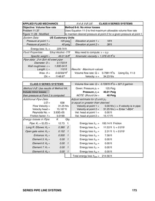 SERIES PIPE LINE SYSTEMS 173
APPLIED FLUID MECHANICS II-A & II-B US: CLASS II SERIES SYSTEMS
Objective: Volume flow rate Method II-A: No minor losses
Problem 11.37 Uses Equation 11-3 to find maximum allowable volume flow rate
Figure 11.28 - Modified to maintain desired pressure at point 2 for a given pressure at point 1
System Data: US Customary Units
Pressure at point 1 = 125 psig Elevation at point 1 = 18 ft
Pressure at point 2 = 40 psig Elevation at point 2 = 38 ft
Energy loss: hL = 229.74 ft
Fluid Properties: Ethyl Alcohol -77F May need to compute: ν = η/ρ
Specific weight = 49.01 lb/ft
3
Kinematic viscosity = 1.37E-05ft
2
/s
Pipe data: 2-in Sch 40 steel pipe
Diameter: D = 0.1723 ft
Wall roughness: ε = 1.50E-04 ft
Length: L = 110 ft Results: Maximum values
Area: A = 0.02332 ft2
Volume flow rate: Q = 0.7981 ft3
/s Using Eq. 11-3
D/ε = 1148.67 Velocity: v = 34.23 ft/s
CLASS II SERIES SYSTEMS Volume flow rate: Q = 0.72870 ft
3
/s = 327.2 gal/min
Method II-B: Use results of Method IIA; Given: Pressure p1 = 125 Psig
Include minor losses; Pressure p2 = 40.01 Psig
then pressure at Point 2 is computed NOTE: Should be > 40 Psig
Additional Pipe Data: Adjust estimate for Q until p2
L/D = 638 is equal or greater than desired.
Flow Velocity = 31.25 ft/s Velocity at point 1 = 0.00 ft/s |--> If velocity is in pipe:
Velocity head = 15.167 ft Velocity at point 2 = 31.25 ft/s |--> Enter "=B24"
Reynolds No. = 3.93E+05 Vel. head at point 1 = 0.00 ft
Friction factor: f = 0.0199 Vel. head at point 2 = 15.17 Ft
Energy losses in Pipe: K Qty.
Pipe: K1 = f(L/D) = 12.73 1 Energy loss hL1 = 193.14 ft Friction
Long R. Elbows: K2 = 0.380 2 Energy loss hL2 = 11.53 ft fT = 0.019
Open gate valve: K3 = 0.152 1 Energy loss hL3 = 2.31 ft fT = 0.019
Entrance: K4 = 0.500 1 Energy loss hL4 = 7.58 ft
Element 5: K5 = 0.00 1 Energy loss hL5 = 0.00 ft
Element 6: K6 = 0.00 1 Energy loss hL6 = 0.00 ft
Element 7: K7 = 0.00 1 Energy loss hL7 = 0.00 ft
Element 8: K8 = 0.00 1 Energy loss hL8 = 0.00 ft
Total energy loss hLtot = 214.56 ft
 