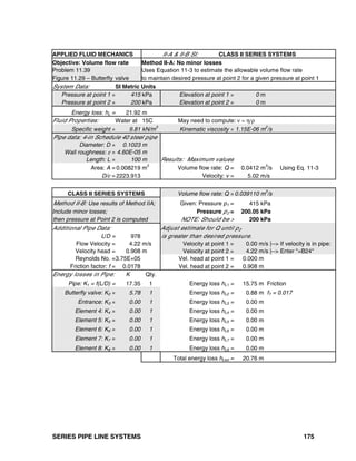 SERIES PIPE LINE SYSTEMS 175
APPLIED FLUID MECHANICS II-A & II-B SI: CLASS II SERIES SYSTEMS
Objective: Volume flow rate Method II-A: No minor losses
Problem 11.39 Uses Equation 11-3 to estimate the allowable volume flow rate
Figure 11.29 – Butterfly valve to maintain desired pressure at point 2 for a given pressure at point 1
System Data: SI Metric Units
Pressure at point 1 = 415 kPa Elevation at point 1 = 0 m
Pressure at point 2 = 200 kPa Elevation at point 2 = 0 m
Energy loss: hL = 21.92 m
Fluid Properties: Water at 15C May need to compute: ν = η/ρ
Specific weight = 9.81 kN/m
3
Kinematic viscosity = 1.15E-06 m
2
/s
Pipe data: 4-in Schedule 40 steel pipe
Diameter: D = 0.1023 m
Wall roughness: ε = 4.60E-05 m
Length: L = 100 m Results: Maximum values
Area: A = 0.008219 m2
Volume flow rate: Q = 0.0412 m3
/s Using Eq. 11-3
D/ε = 2223.913 Velocity: v = 5.02 m/s
CLASS II SERIES SYSTEMS Volume flow rate: Q =0.039110 m
3
/s
Method II-B: Use results of Method IIA; Given: Pressure p1 = 415 kPa
Include minor losses; Pressure p2 = 200.05 kPa
then pressure at Point 2 is computed NOTE: Should be > 200 kPa
Additional Pipe Data: Adjust estimate for Q until p2
L/D = 978 is greater than desired pressure.
Flow Velocity = 4.22 m/s Velocity at point 1 = 0.00 m/s |--> If velocity is in pipe:
Velocity head = 0.908 m Velocity at point 2 = 4.22 m/s |--> Enter "=B24"
Reynolds No. =3.75E+05 Vel. head at point 1 = 0.000 m
Friction factor: f = 0.0178 Vel. head at point 2 = 0.908 m
Energy losses in Pipe: K Qty.
Pipe: K1 = f(L/D) = 17.35 1 Energy loss hL1 = 15.75 m Friction
Butterfly valve: K2 = 5.78 1 Energy loss hL2 = 0.88 m fT = 0.017
Entrance: K3 = 0.00 1 Energy loss hL3 = 0.00 m
Element 4: K4 = 0.00 1 Energy loss hL4 = 0.00 m
Element 5: K5 = 0.00 1 Energy loss hL5 = 0.00 m
Element 6: K6 = 0.00 1 Energy loss hL6 = 0.00 m
Element 7: K7 = 0.00 1 Energy loss hL7 = 0.00 m
Element 8: K8 = 0.00 1 Energy loss hL8 = 0.00 m
Total energy loss hLtot = 20.76 m
 