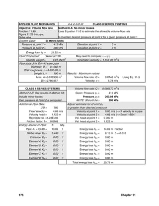 176 Chapter 11
APPLIED FLUID MECHANICS II-A & II-B SI: CLASS II SERIES SYSTEMS
Objective: Volume flow rate Method II-A: No minor losses
Problem 11.40 Uses Equation 11-3 to estimate the allowable volume flow rate
Figure 11.29 5-in pipe;
Globe valve to maintain desired pressure at point 2 for a given pressure at point 1
System Data: SI Metric Units
Pressure at point 1 = 415 kPa Elevation at point 1 = 0 m
Pressure at point 2 = 200 kPa Elevation at point 2 = 0 m
Energy loss: hL = 21.92 m
Fluid Properties: Water at 15C May need to compute: ν = η/ρ
Specific weight = 9.81 kN/m
3
Kinematic viscosity = 1.15E-06 m
2
/s
Pipe data: 5-in Sch 40 steel pipe
Diameter: D = 0.1282 m
Wall roughness: ε = 4.60E-05 m
Length: L = 100 m Results: Maximum values
Area: A =0.012908 m2
Volume flow rate: Q = 0.0746 m3
/s Using Eq. 11-3
D/ε =2786.957 Velocity: v = 5.78 m/s
CLASS II SERIES SYSTEMS Volume flow rate: Q = 0.060570 m
3
/s
Method II-B: Use results of Method IIA; Given: Pressure p1 = 415 kPa
Include minor losses; Pressure p2 = 200.04 kPa
then pressure at Point 2 is computed NOTE: Should be > 200 kPa
Additional Pipe Data: Adjust estimate for Q until p2
L/D = 780 is greater than desired pressure.
Flow Velocity = 4.69 m/s Velocity at point 1 = 0.00 m/s |--> If velocity is in pipe:
Velocity head = 1.122 m Velocity at point 2 = 4.69 m/s |--> Enter "=B24"
Reynolds No. =5.23E+05 Vel. head at point 1 = 0.000 m
Friction factor: f = 0.0168 Vel. head at point 2 = 1.122 m
Energy losses in Pipe: K Qty.
Pipe: K1 = f(L/D) = 13.09 1 Energy loss hL1 = 14.69 m Friction
Globe valve: K2 = 5.440 1 Energy loss hL2 = 6.10 m fT = 0.016
Entrance: K3 = 0.00 1 Energy loss hL3 = 0.00 m
Element 4: K4 = 0.00 1 Energy loss hL4 = 0.00 m
Element 5: K5 = 0.00 1 Energy loss hL5 = 0.00 m
Element 6: K6 = 0.00 1 Energy loss hL6 = 0.00 m
Element 7: K7 = 0.00 1 Energy loss hL7 = 0.00 m
Element 8: K8 = 0.00 1 Energy loss hL8 = 0.00 m
Total energy loss hLtot = 20.79 m
 