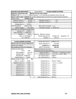 SERIES PIPE LINE SYSTEMS 177
APPLIED FLUID MECHANICS II-A & II-B SI: CLASS II SERIES SYSTEMS
Objective: Volume flow rate Method II-A: No minor losses
Problem 11.41 Uses Equation 11-3 to estimate the allowable volume flow rate
Figure 11.29-5 in pipe Butterfly to maintain desired pressure at point 2 for a given pressure at point 1
System Data: SI Metric Units
Pressure at point 1 = 415 kPa Elevation at point 1 = 0 m
Pressure at point 2 = 200 kPa Elevation at point 2 = 0 m
Energy loss: hL = 21.92 m
Fluid Properties: Water at 15C May need to compute: ν = η/ρ
Specific weight = 9.81 kN/m
3
Kinematic viscosity = 1.15E-06 m
2
/s
Pipe data: 6-in Schedule 40 steel pipe
Diameter: D = 0.1282 m
Wall roughness: ε = 4.60E-05 m
Length: L = 100 m Results: Maximum values
Area: A =0.012908 m2
Volume flow rate: Q = 0.0746 m3
/s Using Eq. 11-3
D/ε =2786.957 Velocity: v = 5.78 m/s
CLASS II SERIES SYSTEMS Volume flow rate: Q = 0.069810 m
3
/s
Method II-B: Use results of Method IIA; Given: Pressure p1 = 415 kPa
Include minor losses; Pressure p2 = 200.03 kPa
then pressure at Point 2 is computed NOTE: Should be > 200 kPa
Additional Pipe Data: Adjust estimate for Q until p2
L/D = 780 is greater than desired pressure.
Flow Velocity = 5.41 m/s Velocity at point 1 = 0.00 m/s |--> If velocity is in pipe:
Velocity head = 1.491 m Velocity at point 2 = 5.41 m/s |--> Enter "=B24"
Reynolds No. =6.03E+05 Vel. head at point 1 = 0.000 m
Friction factor: f = 0.0166 Vel. head at point 2 = 1.491 m
Energy losses in Pipe: K Qty.
Pipe: K1 = f(L/D) = 12.98 1 Energy loss hL1 = 19.35 m Friction
Butterfly valve: K2 = 0.720 1 Energy loss hL2 = 1.07 m fT = 0.016
Entrance: K3 = 0.00 1 Energy loss hL3 = 0.00 m
Element 4: K4 = 0.00 1 Energy loss hL4 = 0.00 m
Element 5: K5 = 0.00 1 Energy loss hL5 = 0.00 m
Element 6: K6 = 0.00 1 Energy loss hL6 = 0.00 m
Element 7: K7 = 0.00 1 Energy loss hL7 = 0.00 m
Element 8: K8 = 0.00 1 Energy loss hL8 = 0.00 m
Total energy loss hLtot = 20.42 m
 