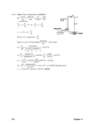 178 Chapter 11
11.42 Class I Note: Pump delivers 1.0 in3
/rev
Q =
3 3
3
1.0 in 2100 rev ft min
rev min 1728in 60 s
× × ×
= 0.0203 ft3
/s
2 2
1 1 1 2
1 2
2 2
L A
p p
z h h z
g g
υ υ
γ γ
+ + − + = + +
z2 − z1 = hA − hL −
2
2g
υ
Power = PA = hAγQ and e = A
I
P
P
Then PA = ePI = (0.75)(0.20 hp)
550 ft-lb/s
hp
= 82.5 ft-lb/s
hA = 3
3
82.5 ft-lb/s
62.4 lb 0.0203 ft
ft s
AP
=
Qγ ⎛ ⎞⎛ ⎞
⎜ ⎟⎜ ⎟
⎝ ⎠⎝ ⎠
= 65.27 ft
υ =
3 2 2
2
0.0203 ft /s (6.60)
= 6.60 ft/s: =
(0.0625 ft) / 4 2g 2(32.2)
Q
=
A
υ
π
= 0.677 ft
hL =
2
100
(0.0225) (0.677 ft)
2 0.0625
L
f
D g
υ
= = 24.36 ft
NR = 5
(6.60)(0.0625)
1.21 10
Dυ
ν −
=
×
= 3.41 × 104
→ f = 0.0225 (Smooth curve)
z2 − z1 = 65.27 ft − 24.36 ft − 0.677 ft = 40.2 ft
 