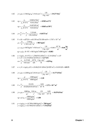8 Chapter 1
1.82 23
2
1N
1.964 kg/ 9.81m/sm
1kg m/s
= g =γ ρ × ×
⋅
= 19.27 N/m3
1.83
3
o
3
8.860 k N/m
sg = =
@ 4 C 9.81k N/mw
γ
γ °
= 0.903 at 5°C
3
o
3
8.483 kN /m
sg = =
@ 4 C 9.81kN /mw
γ
γ °
= 0.865 at 50°C
1.84 3
2.25 kN
130.4 kN/m
w w
= ;V = =
V
γ
γ
= 0.0173 m3
1.85 V = AL = πD2
L/4 = π(0.150 m)2
(0.100 m)/4 = 1.767 × 10−3
m3
3 3
1.56 kg
1.767 10 m
o
m
= =
V
ρ −
×
= 883 kg/m3
3
3 2
2 3
1N 10 N
883 kg/m 9.81m/s = 8.66 =
1 kg m/s m
o o= g =γ ρ × × ×
⋅ 3
kg
8.66
m
sg = ρo/ρw @ 4°C = 883 kg/m3
/1000 kg/m3
= 0.883
1.86 γ = (sg)(γw @ 4°C) = 1.258(9.81 kN/m3
) = 12.34 kN/m3
= w/V
w = γV = (12.34 kN/m3
)(0.50 m3
) = 6.17 kN
3 2
2
6.17 kN 10 N 1 kg m/s
9.81m/s kN N
w
m= =
g
⋅
× × = 629 kg
1.87 w = γV = (sg)(γw)(V) = (0.68)(9.81 kN/m3
)(0.095 m3
) = 0.634 kN = 634 N
1.88 3 2
2
1N
(1200 kg /m )(9.81m/s )
kg m/s
= g =γ ρ
⎛ ⎞
⎜ ⎟
⋅⎝ ⎠
= 11.77 kN/m3
3
3
1200 kg/m
sg = =
@ 4 C 1000 kg/mw
ρ
ρ °
= 1.20
1.89 3 3
22.0 N 1kN
(0.826)(9.81kN /m ) 10 N
w
V = =
γ
× = 2.72 × 10−3
m3
1.90 2 323
1080 kg 9.81m 1N 1kN
1 kg m/s 10 Nsm
= g =γ ρ × × ×
⋅
= 10.59 kN/m3
3
3
1080 kg/m
sg = / =
1000 kg/m
wρ ρ = 1.08
1.91 ρ = (sg)(ρw) = (0.789)(1000 kg/m3
) = 789 kg/m3
γ = (sg)(γw) = (0.789)(9.81 kN/m3
) = 7.74 kN/m3
 