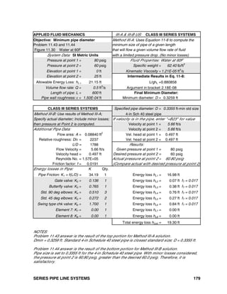 SERIES PIPE LINE SYSTEMS 179
APPLIED FLUID MECHANICS III-A & III-B US: CLASS III SERIES SYSTEMS
Objective: Minimum pipe diameter Method III-A: Uses Equation 11-8 to compute the
Problem 11.43 and 11.44 minimum size of pipe of a given length
Figure 11.30 Water at 60F that will flow a given volume flow rate of fluid
System Data: SI Metric Units with a limited pressure drop. (No minor losses)
Pressure at point 1 = 80 psig Fluid Properties: Water at 60F
Pressure at point 2 = 60 psig Specific weight = 62.40 lb/ft3
Elevation at point 1 = 0 ft Kinematic Viscosity =1.21E-05 ft2
/s
Elevation at point 2 = 25 ft Intermediate Results in Eq. 11-8:
Allowable Energy Loss: hL = 21.15 ft L/ghL =0.880858
Volume flow rate: Q = 0.5 ft3
/s Argument in bracket:2.18E-08
Length of pipe: L = 600 ft Final Minimum Diameter:
Pipe wall roughness: ε = 1.50E-04 ft Minimum diameter: D = 0.3259 ft
CLASS III SERIES SYSTEMS Specified pipe diameter: D = 0.3355 ft-min std size
Method III-B: Use results of Method III-A; 4-in Sch 40 steel pipe
Specify actual diameter; Include minor losses; If velocity is in the pipe, enter "=B23" for value
then pressure at Point 2 is computed. Velocity at point 1 = 5.66 ft/s
Additional Pipe Data: Velocity at point 2 = 5.66 ft/s
Flow area: A = 0.08840 ft2
Vel. head at point 1 = 0.497 ft
Relative roughness: D/ε = 2237 Vel. head at point 2 = 0.497 ft
L/D = 1788 Results:
Flow Velocity = 5.66 ft/s Given pressure at point 1 = 80 psig
Velocity head = 0.497 ft Desired pressure at point 2 = 60 psig
Reynolds No. = 1.57E+05 Actual pressure at point 2 = 60.80 psig
Friction factor: f = 0.0191 (Compare actual with desired pressure at point 2)
Energy losses in Pipe: K Qty.
Pipe Friction: K1 = f(L/D) = 34.19 1 Energy loss hL1 = 16.98 ft
Gate valve: K2 = 0.136 1 Energy loss hL2 = 0.07 ft fT = 0.017
Butterfly valve: K3 = 0.765 1 Energy loss hL3 = 0.38 ft fT = 0.017
Std. 90 deg elbows: K4 = 0.510 3 Energy loss hL4 = 0.76 ft fT = 0.017
Std. 45 deg elbows: K5 = 0.272 2 Energy loss hL5 = 0.27 ft fT = 0.017
Swing type chk valve: K6 = 1.700 1 Energy loss hL6 = 0.84 ft fT = 0.017
Element 7: K7 = 0.00 1 Energy loss hL7 = 0.00 ft
Element 8: K8 = 0.00 1 Energy loss hL8 = 0.00 ft
Total energy loss hLtot = 19.30 ft
NOTES:
Problem 11.43 answer is the result of the top portion for Method III-A solution.
Dmin = 0.3259 ft. Standard 4-in Schedule 40 steel pipe is closest standard size; D = 0.3355 ft.
Problem 11.44 answer is the result of the bottom portion for Method III-B solution.
Pipe size is set to 0.3355 ft for the 4-in Schedule 40 steel pipe. With minor losses considered,
the pressure at point 2 is 60.80 psig, greater than the desired 60.0 psig. Therefore, it is
satisfactory.
 