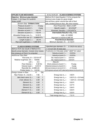 180 Chapter 11
APPLIED FLUID MECHANICS III-A & III-B US: CLASS III SERIES SYSTEMS
Objective: Minimum pipe diameter Method III-A: Uses Equation 11-8 to compute the
Problem 11.45 Class III-A andIII-B minimum size of pipe of a given length
Water at 60F that will flow a given volume flow rate of fluid
System Data: SI Metric Units with a limited pressure drop. (No minor losses)
Pressure at point 1 = 15 psig Fluid Properties: Water at 60F
Pressure at point 2 = 0 psig Specific weight = 62.40 lb/ft3
Elevation at point 1 = 150.4 ft Kinematic Viscosity =1.21E-05 ft2
/s
Elevation at point 2 = 172.8 ft Intermediate Results in Eq. 11-8:
Allowable Energy Loss: hL = 12.22 ft L/ghL =0.140592
Volume flow rate: Q = 0.08909 ft3
/s Argument in bracket:6.06E-20
Length of pipe: L = 55.3 ft Final Minimum Diameter:
Pipe wall roughness: ε = 1.00E-06 ft Minimum diameter: D = 0.1124 ft
CLASS III SERIES SYSTEMS Specified pipe diameter: D = 0.1342ft-min std sz
Method III-B: Use results of Method III-A; 1 1/2 inch Sch 40 steel pipe
Specify actual diameter; Include minor losses; If velocity is in the pipe, enter "=B23" for value
then pressure at Point 2 is computed. Velocity at point 1 = 6.30 ft/s
Additional Pipe Data: Velocity at point 2 = 6.30 ft/s
Flow area: A = 0.01414 ft2
Vel. head at point 1 = 0.616 ft
Relative roughness: D/ε = 134200 Vel. head at point 2 = 0.616 ft
L/D = 412 Results:
Flow Velocity = 6.30 ft/s Given pressure at point 1 = 15 psig
Velocity head = 0.616 ft Desired pressure at point 2 = 0 psig
Reynolds No. =6.99E+04 Actual pressure at point 2 = 2.13 psig
Friction factor: f = 0.0193 (Compare actual with desired pressure at point 2)
Energy losses in Pipe: K Qty.
Pipe Friction: K1 = f(L/D) = 7.96 1 Energy loss hL1 = 4.90 ft
Ball check valve: K2 = 1.50 1 Energy loss hL2 = 0.92 ft (fT = 0.01est)
8 std. elbows: K3 = 0.30 8 Energy loss hL3 = 1.48 ft (fT = 0.01est)
Element: K4 = 0.00 1 Energy loss hL4 = 0.00 ft
Element: K5 = 0.00 1 Energy loss hL5 = 0.27 ft
Element: K6 = 0.00 1 Energy loss hL6 = 0.84 ft
Element 7: K7 = 0.00 1 Energy loss hL7 = 0.00 ft
Element 8: K8 = 0.00 1 Energy loss hL8 = 0.00 ft
Total energy loss hLtot = 7.31 ft
 