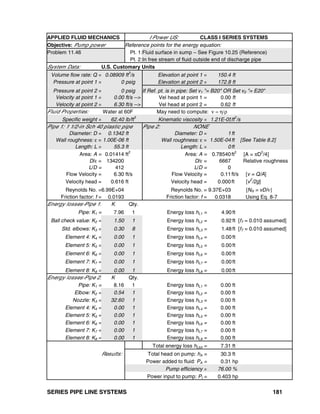 SERIES PIPE LINE SYSTEMS 181
APPLIED FLUID MECHANICS I Power US: CLASS I SERIES SYSTEMS
Objective: Pump power Reference points for the energy equation:
Problem 11.46 Pt. 1:Fluid surface in sump – See Figure 10.25 (Reference)
Pt. 2:In free stream of fluid outside end of discharge pipe
System Data: U.S. Customary Units
Volume flow rate: Q = 0.08909 ft
3
/s Elevation at point 1 = 150.4 ft
Pressure at point 1 = 0 psig Elevation at point 2 = 172.8 ft
Pressure at point 2 = 0 psig If Ref. pt. is in pipe: Set v1 "= B20" OR Set v2 "= E20"
Velocity at point 1 = 0.00 ft/s --> Vel head at point 1 = 0.00 ft
Velocity at point 2 = 6.30 ft/s --> Vel head at point 2 = 0.62 ft
Fluid Properties: Water at 60F May need to compute: ν = η/ρ
Specific weight = 62.40 lb/ft
3
Kinematic viscosity = 1.21E-05ft
2
/s
Pipe 1: 1 1/2-in Sch 40 plastic pipe Pipe 2: NONE
Diameter: D = 0.1342 ft Diameter: D = 1ft
Wall roughness: ε = 1.00E-06 ft Wall roughness: ε = 1.50E-04ft [See Table 8.2]
Length: L = 55.3 ft Length: L = 0ft
Area: A = 0.01414 ft2
Area: A = 0.78540ft2
[A = πD2
/4]
D/ε = 134200 D/ε = 6667 Relative roughness
L/D = 412 L/D = 0
Flow Velocity = 6.30 ft/s Flow Velocity = 0.11ft/s [v = Q/A]
Velocity head = 0.616 ft Velocity head = 0.000ft [v
2
/2g]
Reynolds No. =6.99E+04 Reynolds No. = 9.37E+03 [NR = vD/ν]
Friction factor: f = 0.0193 Friction factor: f = 0.0318 Using Eq. 8-7
Energy losses-Pipe 1: K Qty.
Pipe: K1 = 7.96 1 Energy loss hL1 = 4.90 ft
Ball check value: K2 = 1.50 1 Energy loss hL2 = 0.92 ft [fT = 0.010 assumed]
Std. elbows: K3 = 0.30 8 Energy loss hL3 = 1.48 ft [fT = 0.010 assumed]
Element 4: K4 = 0.00 1 Energy loss hL4 = 0.00 ft
Element 5: K5 = 0.00 1 Energy loss hL5 = 0.00 ft
Element 6: K6 = 0.00 1 Energy loss hL6 = 0.00 ft
Element 7: K7 = 0.00 1 Energy loss hL7 = 0.00 ft
Element 8: K8 = 0.00 1 Energy loss hL8 = 0.00 ft
Energy losses-Pipe 2: K Qty.
Pipe: K1 = 8.16 1 Energy loss hL1 = 0.00 ft
Elbow: K2 = 0.54 1 Energy loss hL2 = 0.00 ft
Nozzle: K3 = 32.60 1 Energy loss hL3 = 0.00 ft
Element 4: K4 = 0.00 1 Energy loss hL4 = 0.00 ft
Element 5: K5 = 0.00 1 Energy loss hL5 = 0.00 ft
Element 6: K6 = 0.00 1 Energy loss hL6 = 0.00 ft
Element 7: K7 = 0.00 1 Energy loss hL7 = 0.00 ft
Element 8: K8 = 0.00 1 Energy loss hL8 = 0.00 ft
Total energy loss hLtot = 7.31 ft
Results: Total head on pump: hA = 30.3 ft
Power added to fluid: PA = 0.31 hp
Pump efficiency = 76.00 %
Power input to pump: PI = 0.403 hp
 