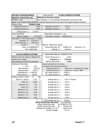 184 Chapter 11
APPLIED FLUID MECHANICS II-A & II-B SI: CLASS II SERIES SYSTEMS
Objective: Volume flow rate Method II-A: No minor losses
Problem 11.48 Uses Equation 11-3 to estimate the allowable volume flow rate
Figure 11.31 Propyl alcohol at 25C to maintain desired pressure at point 2 for a given pressure at point 1
System Data: SI Metric Units
Pressure at point 1 = 0 kPa Elevation at point 1 = 12.8 m
Pressure at point 2 = 0 kPa Elevation at point 2 = 2.4 m
Energy loss: hL = 10.40 m
Fluid Properties: May need to compute: ν = η/ρ
Specific weight = 7.87 kN/m
3
Kinematic viscosity = 2.39E-06 m
2
/s
Pipe data: 1 1/4-in steel tube; t = 0.083
Diameter: D = 0.02753 m
Wall roughness: ε = 1.50E-06 m
Length: L = 7 m Results: Maximum values
Area: A =0.0005953 m2
Volume flow rate: Q = 0.0038 m3
/s Using Eq. 11-3
D/ε =18353.333 Velocity: v = 6.42 m/s
CLASS II SERIES SYSTEMS Volume flow rate: Q = 0.002121 m
3
/s
Method II-B: Use results of Method IIA; Given: Pressure p1 = 0 kPa
Include minor losses; Pressure p2 = 0.00 kPa
then pressure at Point 2 is computed NOTE: Should be > 0 kPa
Additional Pipe Data: Adjust estimate for Q until p2
L/D = 254 is greater than desired pressure.
Flow Velocity = 3.56 m/s Velocity at point 1 = 0.00 m/s |--> If velocity is in pipe:
Velocity head = 0.647 m Velocity at point 2 = 0.00 m/s |--> Enter "=B24"
Reynolds No. = 4.10E+04 Vel. head at point 1 = 0.000 m
Friction factor: f = 0.0219 Vel. head at point 2 = 0.000 m
Energy losses in Pipe: K Qty.
Pipe: K1 = f(L/D) = 5.57 1 Energy loss hL1 = 3.61 m Friction
Filter: K2 = 8.500 1 Energy loss hL2 = 5.50 m
Entrance: K3 = 1.00 1 Energy loss hL3 = 0.65 m
Exit 4: K4 = 1.00 1 Energy loss hL4 = 0.65 m
Element 5: K5 = 0.00 1 Energy loss hL5 = 0.00 m
Element 6: K6 = 0.00 1 Energy loss hL6 = 0.00 m
Element 7: K7 = 0.00 1 Energy loss hL7 = 0.00 m
Element 8: K8 = 0.00 1 Energy loss hL8 = 0.00 m
Total energy loss hLtot = 10.40 m
Actual volume flow rate when p2 = 0.00 kPa
Actual volume flow rate: Q = 0.002121 m3
/s
Actual volume flow rate: Q = 127.26 L/min
Change from Problem 11.47A: −26.67 L/min
Percent change: −17.3 %
 