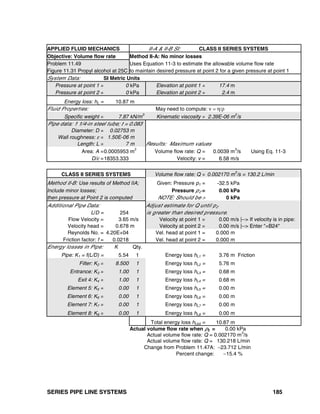 SERIES PIPE LINE SYSTEMS 185
APPLIED FLUID MECHANICS II-A & II-B SI: CLASS II SERIES SYSTEMS
Objective: Volume flow rate Method II-A: No minor losses
Problem 11.49 Uses Equation 11-3 to estimate the allowable volume flow rate
Figure 11.31 Propyl alcohol at 25C to maintain desired pressure at point 2 for a given pressure at point 1
System Data: SI Metric Units
Pressure at point 1 = 0 kPa Elevation at point 1 = 17.4 m
Pressure at point 2 = 0 kPa Elevation at point 2 = 2.4 m
Energy loss: hL = 10.87 m
Fluid Properties: May need to compute: ν = η/ρ
Specific weight = 7.87 kN/m
3
Kinematic viscosity = 2.39E-06 m
2
/s
Pipe data: 1 1/4-in steel tube; t = 0.083
Diameter: D = 0.02753 m
Wall roughness: ε = 1.50E-06 m
Length: L = 7 m Results: Maximum values
Area: A =0.0005953 m2
Volume flow rate: Q = 0.0039 m3
/s Using Eq. 11-3
D/ε =18353.333 Velocity: v = 6.58 m/s
CLASS II SERIES SYSTEMS Volume flow rate: Q = 0.002170 m
3
/s = 130.2 L/min
Method II-B: Use results of Method IIA; Given: Pressure p1 = -32.5 kPa
Include minor losses; Pressure p2 = 0.00 kPa
then pressure at Point 2 is computed NOTE: Should be > 0 kPa
Additional Pipe Data: Adjust estimate for Q until p2
L/D = 254 is greater than desired pressure.
Flow Velocity = 3.65 m/s Velocity at point 1 = 0.00 m/s |--> If velocity is in pipe:
Velocity head = 0.678 m Velocity at point 2 = 0.00 m/s |--> Enter "=B24"
Reynolds No. = 4.20E+04 Vel. head at point 1 = 0.000 m
Friction factor: f = 0.0218 Vel. head at point 2 = 0.000 m
Energy losses in Pipe: K Qty.
Pipe: K1 = f(L/D) = 5.54 1 Energy loss hL1 = 3.76 m Friction
Filter: K2 = 8.500 1 Energy loss hL2 = 5.76 m
Entrance: K3 = 1.00 1 Energy loss hL3 = 0.68 m
Exit 4: K4 = 1.00 1 Energy loss hL4 = 0.68 m
Element 5: K5 = 0.00 1 Energy loss hL5 = 0.00 m
Element 6: K6 = 0.00 1 Energy loss hL6 = 0.00 m
Element 7: K7 = 0.00 1 Energy loss hL7 = 0.00 m
Element 8: K8 = 0.00 1 Energy loss hL8 = 0.00 m
Total energy loss hLtot = 10.87 m
Actual volume flow rate when p2 = 0.00 kPa
Actual volume flow rate: Q = 0.002170 m3
/s
Actual volume flow rate: Q = 130.218 L/min
Change from Problem 11.47A: −23.712 L/min
Percent change: −15.4 %
 