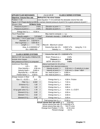 186 Chapter 11
APPLIED FLUID MECHANICS II-A & II-B SI: CLASS II SERIES SYSTEMS
Objective: Volume flow rate Method II-A: No minor losses
Problem 11.50 Uses Equation 11-3 to estimate the allowable volume flow rate
Figure 11.31 Propyl alcohol at 25C to maintain desired pressure at point 2 for a given pressure at point 1
System Data: SI Metric Units
Pressure at point 1 = 0 kPa Elevation at point 1 = 17.4 m
Pressure at point 2 = 0 kPa Elevation at point 2 = 2.4 m
Energy loss: hL = 15.00 m
Fluid Properties: May need to compute: ν = η/ρ
Specific weight = 7.87kN/m
3
Kinematic viscosity = 2.39E-06 m
2
/s
Pipe data: 1 1/4-in steel tube; t = 0.083
Diameter: D = 0.02753 m
Wall roughness: ε = 1.50E-06 m
Length: L = 7 m Results: Maximum values
Area: A =0.0005953 m2
Volume flow rate: Q = 0.0047 m3
/s Using Eq. 11-3
D/ε =18353.333 Velocity: v = 7.87 m/s
CLASS II SERIES SYSTEMS Volume flow rate: Q = 0.002430 m
3
/s
Method II-B: Use results of Method IIA; Given: Pressure p1 = 0 kPa
Include minor losses; Pressure p2 = 0.00 kPa
then pressure at Point 2 is computed NOTE: Should be > 0 kPa
Additional Pipe Data: Adjust estimate for Q until p2
L/D = 254 is greater than desired pressure.
Flow Velocity = 4.08 m/s Velocity at point 1 = 0.00 m/s |--> If velocity is in pipe:
Velocity head = 0.849 m Velocity at point 2 = 0.00 m/s |--> Enter "=B24"
Reynolds No. = 4.70E+04 Vel. head at point 1 = 0.000 m
Friction factor: f = 0.0213 Vel. head at point 2 = 0.000 m
Energy losses in Pipe: K Qty.
Pipe: K1 = f(L/D) = 5.41 1 Energy loss hL1 = 4.59 m Friction
Filter: K2 = 8.500 1 Energy loss hL2 = 7.22 m
Entrance: K3 = 1.00 1 Energy loss hL3 = 0.85 m
Exit 4: K4 = 1.00 1 Energy loss hL4 = 0.85 m
1/2 op gate valve: K5 = 1.76 1 Energy loss hL5 = 1.49 m fT = 0.011
Element 6: K6 = 0.00 1 Energy loss hL6 = 0.00 m
Element 7: K7 = 0.00 1 Energy loss hL7 = 0.00 m
Element 8: K8 = 0.00 1 Energy loss hL8 = 0.00 m
Total energy loss hLtot = 15.00 m
Actual volume flow rate when p2 = 0.00 kPa
Actual volume flow rate: Q = 0.002430 m3
/s
Actual volume flow rate: Q = 145.77 L/min
Change from Problem 11.47A: -8.16 L/min
Percent change: -5.3 %
 
