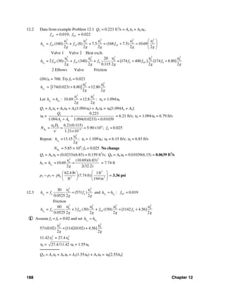 188 Chapter 12
12.2 Data from example Problem 12.1 Q1 = 0.223 ft3
/s = Aaυa + Abυb;
aTf = 0.019; bTf = 0.022
a
2 2 2 2 2
a a a a a
a a a= (160) + (8) + 7.5 = (168 7.5) 10.69
2 2 2 2 2
L T T Th f f f
g g g g g
υ υ υ υ υ⎛ ⎞
+ = ⎜ ⎟
⎝ ⎠
Valve 1 Valve 2 Heat exch.
b
2 2 2 2 2
b b b b b
b b b
20
= 2 (30) + (340) + = [174 400 ] [174 8.80]
2 2 0.115 2 2 2
L bT bT b Th f f f f f f
g g g g g
υ υ υ υ υ
+ +
2 Elbows Valve Friction
(D/ε)b = 768; Try fb = 0.023
bLh = [ ]
2 2
b b
174(0.023) 8.80 =12.80
2 2g g
υ υ
+
Let a b
=L Lh h : 10.69
2 2
a b
=12.8
2 2g g
υ υ
: υa = 1.094υb
Q1 = Aaυa + Abυb = Aa(1.094υb) + Abυb = υb[1.094Aa + Ab]
υb = 1
a b
0.223
1.094 1.094(0.0233) 0.01039
Q
A A
=
+ +
= 6.21 ft/s; υa = 1.094υb = 6.79 ft/s
b
4b b
b5
6.21(0.115)
= = = 5.90 10 ; = 0.025
1.21 10
R
D
N f
υ
ν −
×
×
Repeat: b
2
b
=13.15 ;
2
Lh
g
υ
υa = 1.109υb; υb = 6.15 ft/s; υa = 6.83 ft/s
bRN = 5.85 × 104
; fb = 0.025 No change
Qa = Aaυa = (0.0233)(6.83) = 0.159 ft3
/s; Qb = Abυb = 0.01039(6.15) = 0.0639 ft3
/s
hL = a
2 2
a (10.69)(6.83)
=10.69 =
2 2(32.2)
Lh
g
υ
= 7.74 ft
p1 − p2 =
2
3 2
62.4 lb 1ft
(7.74 ft)
ft 144 in
Lhγ
⎛ ⎞⎛ ⎞
⎜ ⎟⎜ ⎟
⎝ ⎠ ⎝ ⎠
= 3.36 psi
12.3 a
2 2
a a
a a
30
= (571 )
0.0525 2 2
Lh f f
g g
υ υ
= and a bL Lh h= : b = 0.019Tf
Friction
b
2 2 2 2
b b b b
b b b
60
= + 3 (30) + (150) = [1142 4.56]
0.0525 2 2 2 2
L bT Th f f f f
g g g g
υ υ υ υ
+
I Assume fa = fb = 0.02 and set a bL Lh h=
571(0.02)
2 2
a b
=[1142(0.02) + 4.56]
2 2g g
υ υ
11.42 2
aυ = 27.4 2
bυ
υa = 27.4/11.42 υb = 1.55υb
────────
QA = Aaυa + Abυb = Aa(1.55υb) + Abυb = υb[2.55Ab]
 